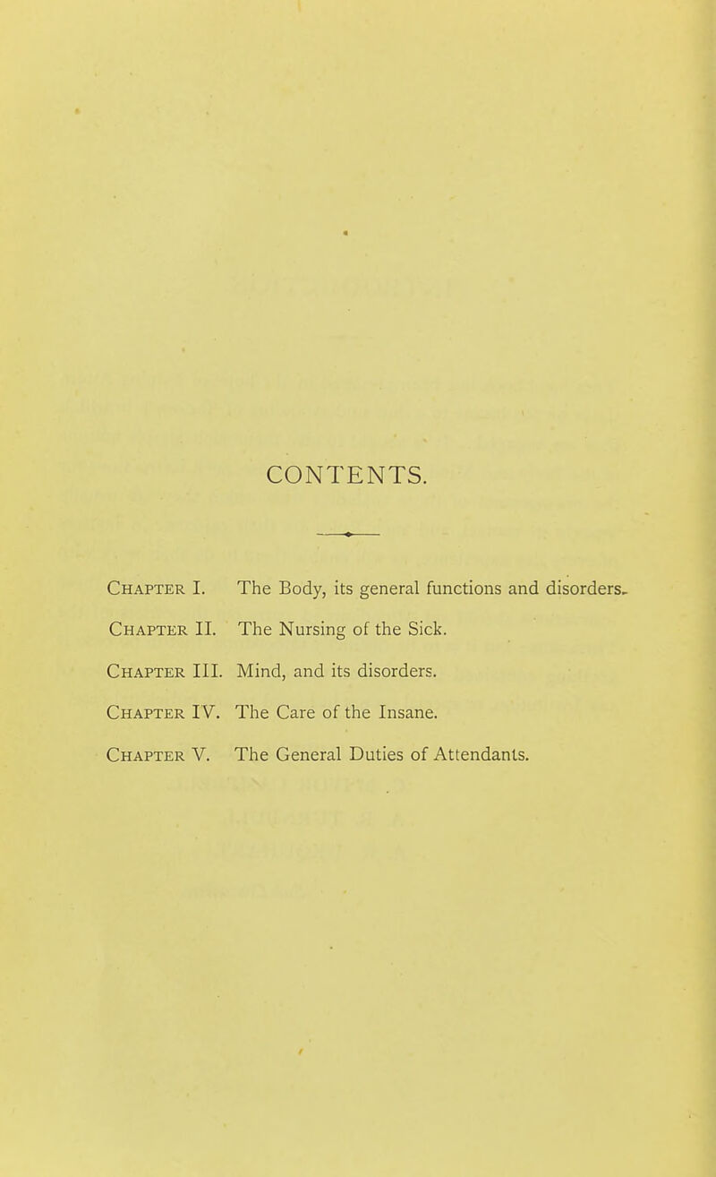 CONTENTS. Chapter I. The Body, its general functions and disorders. Chapter II. The Nursing of the Sick. Chapter III. Mind, and its disorders. Chapter IV. The Care of the Insane. Chapter V. The General Duties of Attendants.