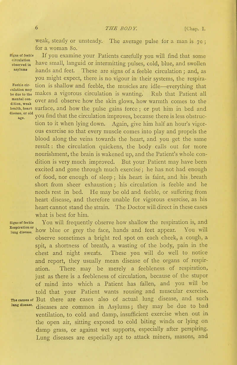 weak, steady or unsteady. The average pulse for a man is 7c ; for a woman 80. signs of feeble If you examine your Patients carefully you will find that some obaervVin havc Small, languid or intermitting pulses, cold, blue, and swollen asylum, hands and feet. These are signs of a feeble circulation ; and, as you might expect, there is no vigour in' their systems, the respira- reebie cir- tiou is shallow and feeble, the muscles are idle—everything that culation may . jo be due to the makcs a Vigorous circulation is wanting. Rub that Patient all dTtiorweTk ^^^^ observe how the skin glows, how warmth comes to the health, heart surfacc, and how the pulse gains force ; or put him in bed and age?^ ° fi'^d that the circulation improves, because there is less obstruc- tion to it when lying down. Again, give him half an hour's vigor- ous exercise so that every muscle comes into play and propels the blood along the veins towards the heart, and you get the same result: the circulation quickens, the body calls out for more nourishment, the brain is wakened up, and the Patient's whole con- dition is very much improved. But your Patient may have been excited and gone through much exercise; he has not had enough of food, nor enough of sleep; his heart is faint, and his .breath short from sheer exhaustion ; his circulation is feeble and he needs rest in bed. He may be old and feeble, or suffering from heart disease, and therefore unable for vigorous exercise, as his heart cannot stand the strain. The Doctor will direct in these cases what is best for him. Signs of feeble You will frequently observe how shallow the respiration is, and ^mg^du'eTsr I'low blue or grey the face, hands and feet appear. You will observe sometimes a bright red spot on each cheek, a cough, a spit, a shortness of breath, a wasting of the body, pain in the chest and night sweats. These you will do well to notice and report, they usually mean disease of the organs of respir- ation. There may be merely a feebleness of respiration, just as there is a feebleness of circulation, because of the stupor of mind into which a Patient has fallen, and you will be told that your Patient wants rousing and muscular exercise. The cansea of But there are cases also of actual lung disease, and such long disease, (jigg^ggg common in Asylums; they may be due to bad ventilation, to cold and damp, insufificient exercise when out in the open air, sitting exposed to cold biting winds or lying on damp grass, or against wet supports, especially after perspiring. Lung diseases are especially apt to attack miners, masons, and