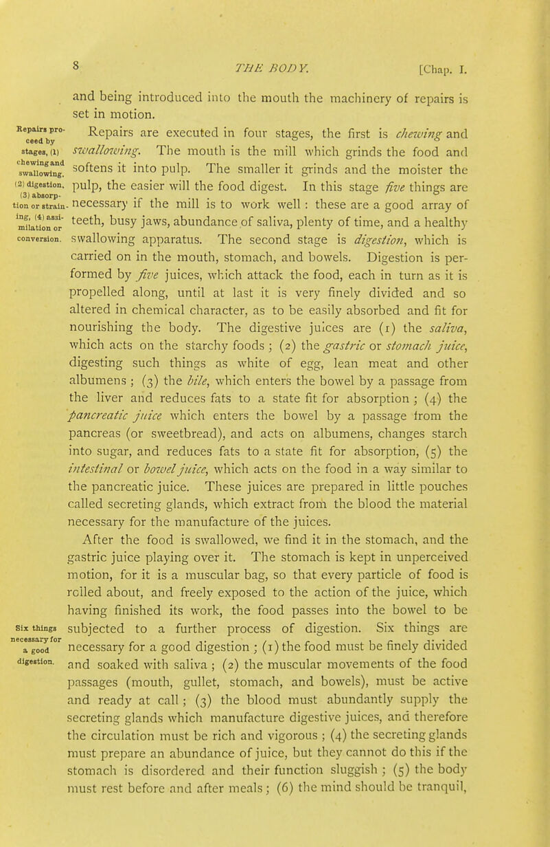 and being introduced into the mouth the macliinery of repairs is set in motion. Repair, pro- Repairs are executed in four stages, the first is cheivins: and ceed by o j a stages,(1) swallowing. The mouth is the mill which grinds the food and 'swaTXg'! softens it into pulp. The smaller it grinds and the moister the (2) digestion, pulp, the casicr will the food digest. In this stage five things are (3)absorp- -r i -n • tlon or strain- necessary if the mill is to work well: these are a good array of mnaulror ^^^ j^^^' abundance.of saliva, plenty of time, and a healthy conversion, swallowing apparatus. The second stage is digestioti, which is carried on in the mouth, stomach, and bowels. Digestion is per- formed by five juices, w^hich attack the food, each in turn as it is propelled along, until at last it is very finely divided and so altered in chemical character, as to be easily absorbed and fit for nourishing the body. The digestive juices are (r) the saliva, which acts on the starchy foods ; (2) the gastric or stomach Juice, digesting such things as white of egg, lean meat and other albumens ; (3) the bile, which enters the bowel by a passage from the liver and reduces fats to a state fit for absorption; (4) the pancreatic juice which enters the bowel by a passage from the pancreas (or sweetbread), and acts on albumens, changes starch into sugar, and reduces fats to a state fit for absorption, (5) the intestinal or bowel juice, which acts on the food in a way similar to the pancreatic juice. These juices are prepared in little pouches called secreting glands, which extract frorii the blood the material necessary for the manufacture of the juices. After the food is swallowed, we find it in the stomach, and the gastric juice playing over it. The stomach is kept in unperceived motion, for it is a muscular bag, so that every particle of food is roiled about, and freely exposed to the action of the juice, which having finished its work, the food passes into the bowel to be Six things subjected to a further process of digestion. Six things are Hood °^ necessary for a good digestion ; (i) the food must be finely divided digestion, j,^^ soaked with saliva ; (2) the muscular movements of the food passages (mouth, gullet, stomach, and bowels), must be active and ready at call; (3) the blood must abundantly supply the secreting glands which manufacture digestive juices, and therefore the circulation must be rich and vigorous ; (4) the secreting glands must prepare an abundance of juice, but they cannot do this if the stomach is disordered and their function sluggish ; (5) the body must rest before and after meals; (6) the mind should be tranquil,