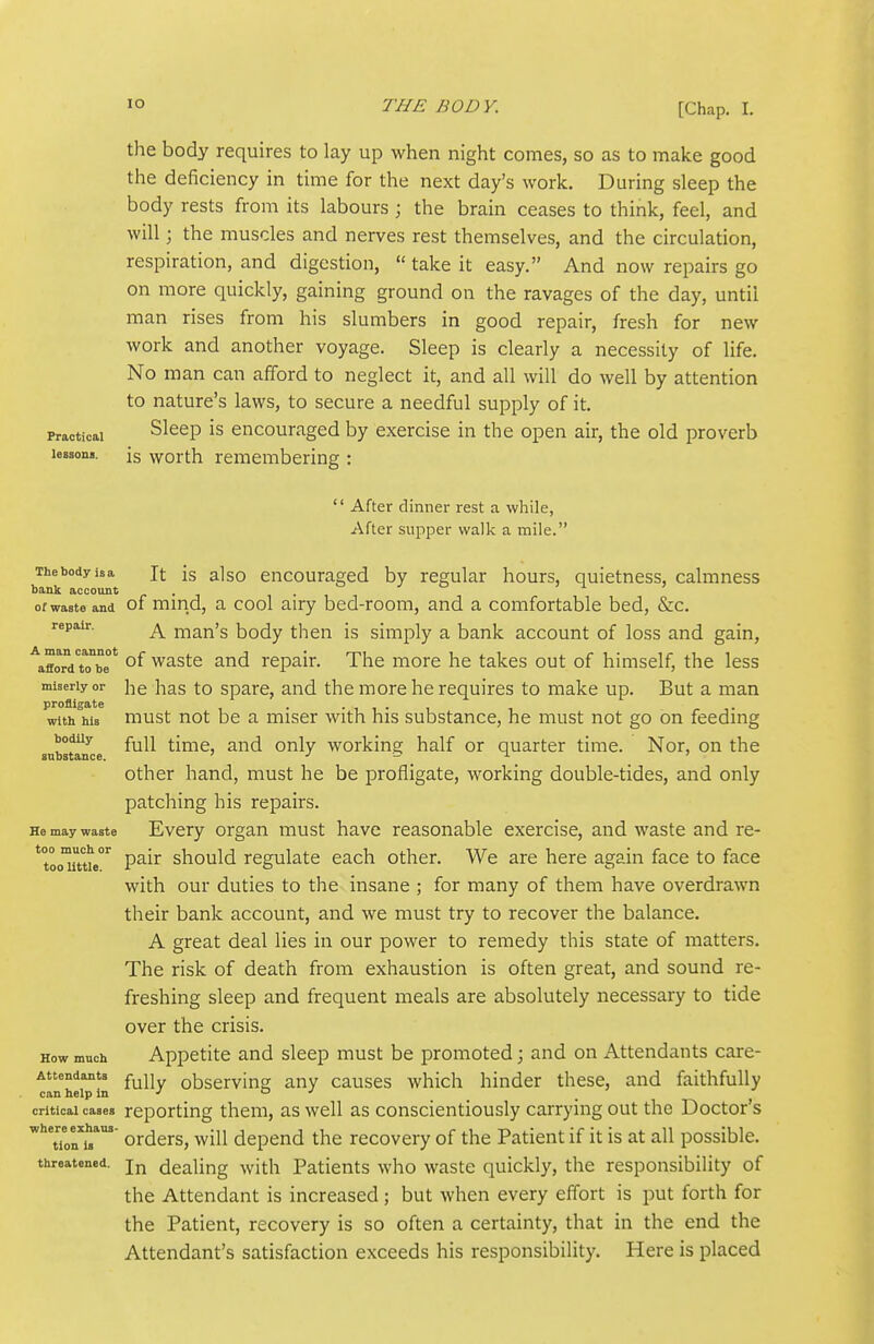 the body requires to lay up Avhen night comes, so as to make good the deficiency in time for the next day's work. During sleep the body rests from its labours ; the brain ceases to think, feel, and will; the muscles and nerves rest themselves, and the circulation, respiration, and digestion,  take it easy. And now repairs go on more quickly, gaining ground on the ravages of the day, until man rises from his slumbers in good repair, fresh for new work and another voyage. Sleep is clearly a necessity of life. No man can afford to neglect it, and all will do well by attention to nature's laws, to secure a needful supply of it. Practical Sleep is encouraged by exercise in the open air, the old proverb ies3on«. is worth remembering :  After dinner rest a while, After supper walk a mile. The body isa Jt is also eucouraged by regular hours, quietness, calmness bank account J Q 'i ) of waate and of mmd, a cool airy bed-room, and a comfortable bed, &c. repair. ^ man's body then is simply a bank account of loss and gain, ^affoTd to°be°* °f waste and repair. The more he takes out of himself, the less miserly or hc has to Spare, and the more he requires to make up. But a man profligate with his must not be a miser with his substance, he must not go on feeding subaunce ^^^^ time, and only working half or quarter time. Nor, on the other hand, must he be profligate, working double-tides, and only patching his repairs. He may waste Every Organ must have reasonable exercise, and waste and re- ^tooTttie^ pair should regulate each other. We are here again face to face with our duties to the insane ; for many of them have overdrawn their bank account, and we must try to recover the balance. A great deal lies in our power to remedy this state of matters. The risk of death from exhaustion is often great, and sound re- freshing sleep and frequent meals are absolutely necessary to tide over the crisis. How much Appetite and sleep must be promoted; and on Attendants care- Attendants observing any causes which hinder these, and faithfully can help in •' o j critical cases reporting them, as well as conscientiously carrying out the Doctor's '^''onTs*' orders, will depend the recovery of the Patient if it is at all possible, threatened, jj^ dealing with Patients who waste quickly, the responsibility of the Attendant is increased ; but when every effort is put forth for the Patient, recovery is so often a certainty, that in the end the Attendant's satisfaction exceeds his responsibility. Here is placed