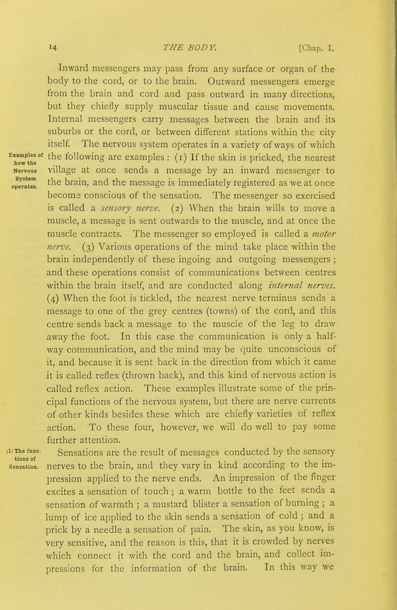 Inward messengers may pass from any surface or organ of the body to the cord, or to the brain. Outward messengers emerge from the brain and cord and pass outward in many directions, but they chiefly supply muscular tissue and cause movements. Internal messengers carry messages between the brain and its suburbs or the cord, or between different stations within the city itself The nervous system operates in a variety of ways of which Examples of the foUowing are examples: (i) If the skin is pricked, the nearest how the i \ / 1.1 Nervous village at once sends a message by an inward messenger to operate '^^^ braiu, and the message is immediately registered as we at once become conscious of the sensation. The messenger so exercised is called a sensory nerve. (2) When the brain wills to move a muscle, a message is sent outwards to the muscle, and at once the muscle contracts. The messenger so employed is called a motor nerve. (3) Various operations of the mind take place within the brain independently of these ingoing and outgoing messengers; and these operations consist of communications between centres within the brain itself, and are conducted along mterfial ?ierves. (4) When the foot is tickled, the nearest nerve terminus sends a message to one of the grey centres (towns) of the cord, and this centre sends back a message to the muscle of the leg to draw away the foot. In this case the communication is only a half- way communication, and the mind may be quite unconscious of it, and because it is sent back in the direction from which it came it is called reflex (thrown back), and this kind of nervous action is called reflex action. These examples illustrate some of the prin- cipal functions of the nervous system, but there are nerve currents of other kinds besides these which are chiefly varieties of reflex action. To these four, however, we will do well to pay some further attention. Sensations are the result of messages conducted by the sensory nerves to the brain, and they vary in kind according to the im- pression applied to the nerve ends. An impression of the finger excites a sensation of touch ; a warm bottle to the feet sends a sensation of warmth ; a mustard blister a sensation of burning ; a lump of ice applied to the skin sends a sensation of cold ; and a prick by a needle a sensation of pain. The skin, as you know, is very sensitive, and the reason is this, that it is crowded by nerves which connect it with the cord and the brain, and collect im- pressions for the information of the brain. In this way we