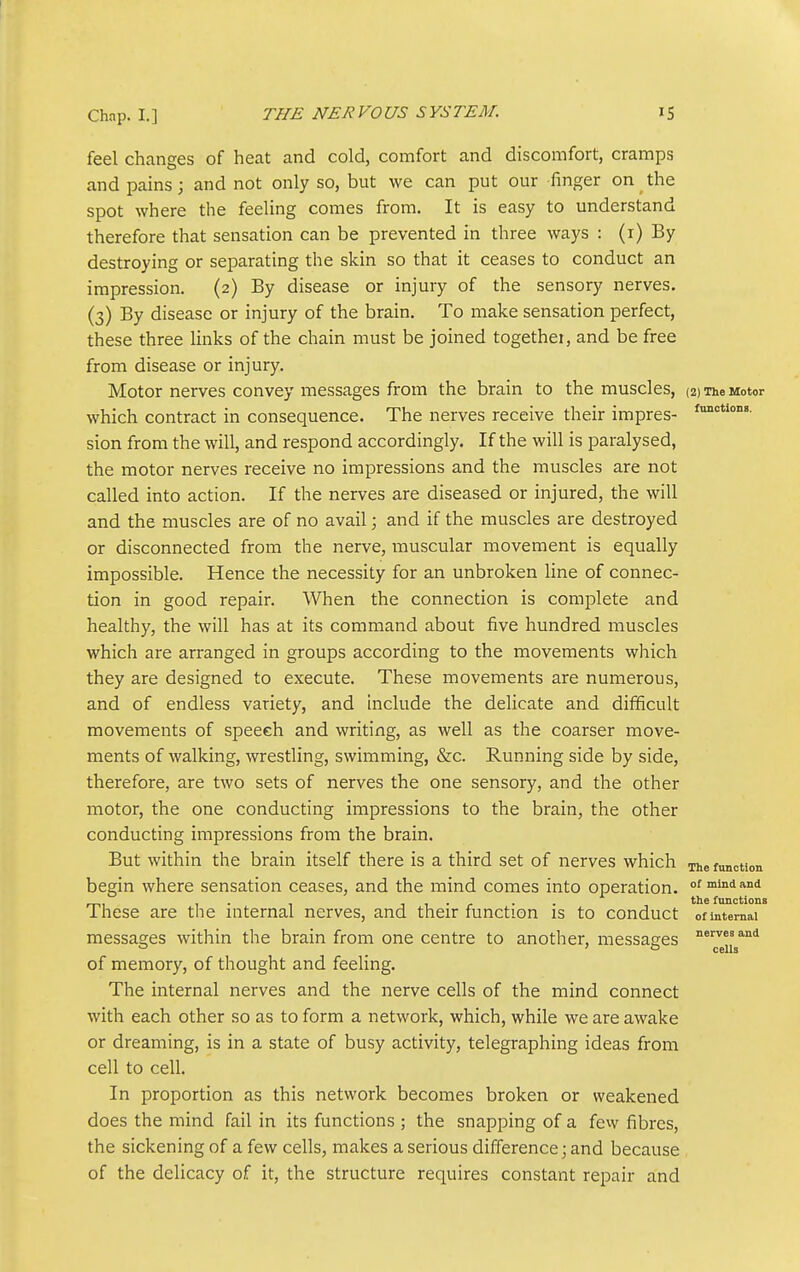 feel changes of heat and cold, comfort and discomfort, cramps and pains; and not only so, but we can put our finger on the spot where the feeling comes from. It is easy to understand therefore that sensation can be prevented in three ways : (i) By destroying or separating the skin so that it ceases to conduct an impression. (2) By disease or injury of the sensory nerves. (3) By disease or injury of the brain. To make sensation perfect, these three links of the chain must be joined togethei, and be free from disease or injury. Motor nerves convey messages from the brain to the muscles, (2) The Motor which contract in consequence. The nerves receive their impres- sion from the will, and respond accordingly. If the will is paralysed, the motor nerves receive no impressions and the muscles are not called into action. If the nerves are diseased or injured, the will and the muscles are of no avail; and if the muscles are destroyed or disconnected from the nerve, muscular movement is equally impossible. Hence the necessity for an unbroken line of connec- tion in good repair. When the connection is complete and healthy, the will has at its command about five hundred muscles which are arranged in groups according to the movements which they are designed to execute. These movements are numerous, and of endless variety, and include the delicate and difficult movements of speech and writing, as well as the coarser move- ments of walking, wrestling, swimming, &c. Running side by side, therefore, are two sets of nerves the one sensory, and the other motor, the one conducting impressions to the brain, the other conducting impressions from the brain. But within the brain itself there is a third set of nerves which The function begin where sensation ceases, and the mind comes into operation, of mindand mi 1 • 1 1 1 • r • ■ functions ihese are the internal nerves, and their function is to conduct of internal messages within the brain from one centre to another, messages JeiL^'' of memory, of thought and feeling. The internal nerves and the nerve cells of the mind connect with each other so as to form a network, which, while we are awake or dreaming, is in a state of busy activity, telegraphing ideas from cell to cell. In proportion as this network becomes broken or weakened does the mind fail in its functions ; the snapping of a fevv fibres, the sickening of a few cells, makes a serious difference; and because of the delicacy of it, the structure requires constant repair and