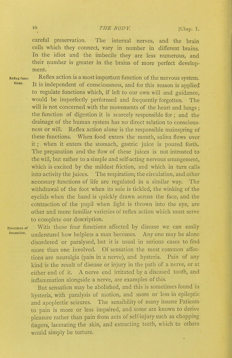 careful preservation. The internal nerves, and the brain cells which they connect, vary in number in different brains. In the idiot and the imbecile they are less numerous, and their number is greater in the brains of more perfect develop- ment. Keflex func- Reflex action is a most important function of the nervous system, tiona. J,, jg independent of consciousness, and for this reason is applied to regulate functions which, if left to our own will and guidance, • would be imperfecdy performed and frequently forgotten. The will is not concerned with the movements of the heart and lungs; the function of digestion it is scarcely responsible for; and the drainage of the human system has no direct relation to conscious- ness or will. Reflex action alone is the responsible mainspring of these functions. When food enters the mouth, saliva flows over it; when it enters the stomach, gastric juice is poured forth. The preparation and the flow of these juices is not intrusted to the will, but rather to a simple and self-acting nervous arrangement, which is excited by the mildest friction, and which in turn calls into activity the juices. The respiration, the circulation, and.other necessary functions of life are regulated in a similar way. The withdrawal of the foot when its sole is tickled, the winking of the eyelids when the hand is quickly drawn across the face, and the contraction of the pupil when light is thrown into the eye, are other and more familiar varieties of reflex action which must serve to complete our description. Disorders of With these four functions affected by disease we can easily Sensation, understand how helpless a man becomes. Any one may be alone disordered or paralysed, but it is usual in serious cases to find more than one involved. Of sensation the most common affec- tions are neuralgia (pain in a nerve), and hysteria. Pain of any kind is the result of disease or injury in the path of a nerve, or at either end of it. A nerve end irritated by a diseased tooth, and inflammation alongside a nerve, are examples of this. But sensation may be abolished, and this is sometimes found in hysteria, with paralysis of motion, and more or less in epileptic and apoplectic seizures. The sensibility of many insane Patients to pain is more or less impaired, and some are known to derive pleasure rather than pain from acts of self-injury such as chopping fingers, lacerating the skin, and extracting teeth, which to others would simply be torture.