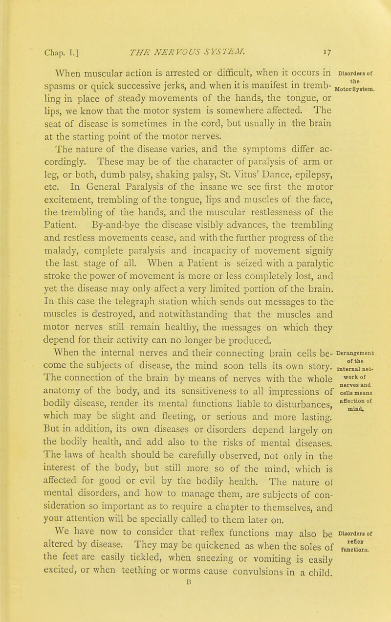 When muscular action is arrested or difficult, when it occurs in Disorder, of spasms or quick successive jerks, and when it is manifest in tremb- Motorsyitem. ling in place of steady movements of the hands, the tongue, or lips, we know that the motor system is somewhere affected. The seat of disease is sometimes in the cord, but usually in the brain at the starting point of the motor nerves. The nature of the disease varies, and the symptoms differ ac- cordingly. These may be of the character of paralysis of arm or leg, or both, dumb palsy, shaking palsy, St. Vitus' Dance, epilepsy, etc. In General Paralysis of the insane we see first the motor excitement, trembling of the tongue, lips and muscles of the face, the trembling of the hands, and the muscular restlessness of the Patient. By-and-bye the disease visibly advances, the trembling and restless movements cease, and with the further progress of the malady, complete paralysis and incapacity of movement signify the last stage of all. When a Patient is seized with a paralytic stroke the power of movement is more or less completely lost, and yet the disease may only affect a very limited portion of the brain. In this case the telegraph station which sends out messages to the muscles is destroyed, and notwithstanding that the muscles and motor nerves still remain healthy, the messages on which they depend for their activity can no longer be produced. When the internal nerves and their connecting brain cells be- Derangement come the subjects of disease, the mind soon tells its own story. intemTnet- The connection of the brain by means of nerves with the whole _ , . . . nerves and anatomy oi the body, and its sensitiveness to all impressions of cells means bodily disease, render its mental functions liable to disturbances, ' mind. which may be slight and fleeting, or serious and more lasting. But in addition, its own diseases or disorders depend largely on the bodily health, and add also to the risks of mental diseases. The laws of health should be carefully observed, not only in the interest of the body, but still more so of the mind, which is affected for good or evil by the bodily health. The nature of mental disorders, and how to manage them, are subjects of con- sideration so important as to require a chapter to themselves, and your attention will be specially called to them later on. We have now to consider that reflex functions may also be Disorder, or altered by disease. They may be quickened as when the soles of toluons. the feet are easily tickled, when sneezing or vomiting is easily excited, or when teething or worms cause convulsions in a child. B