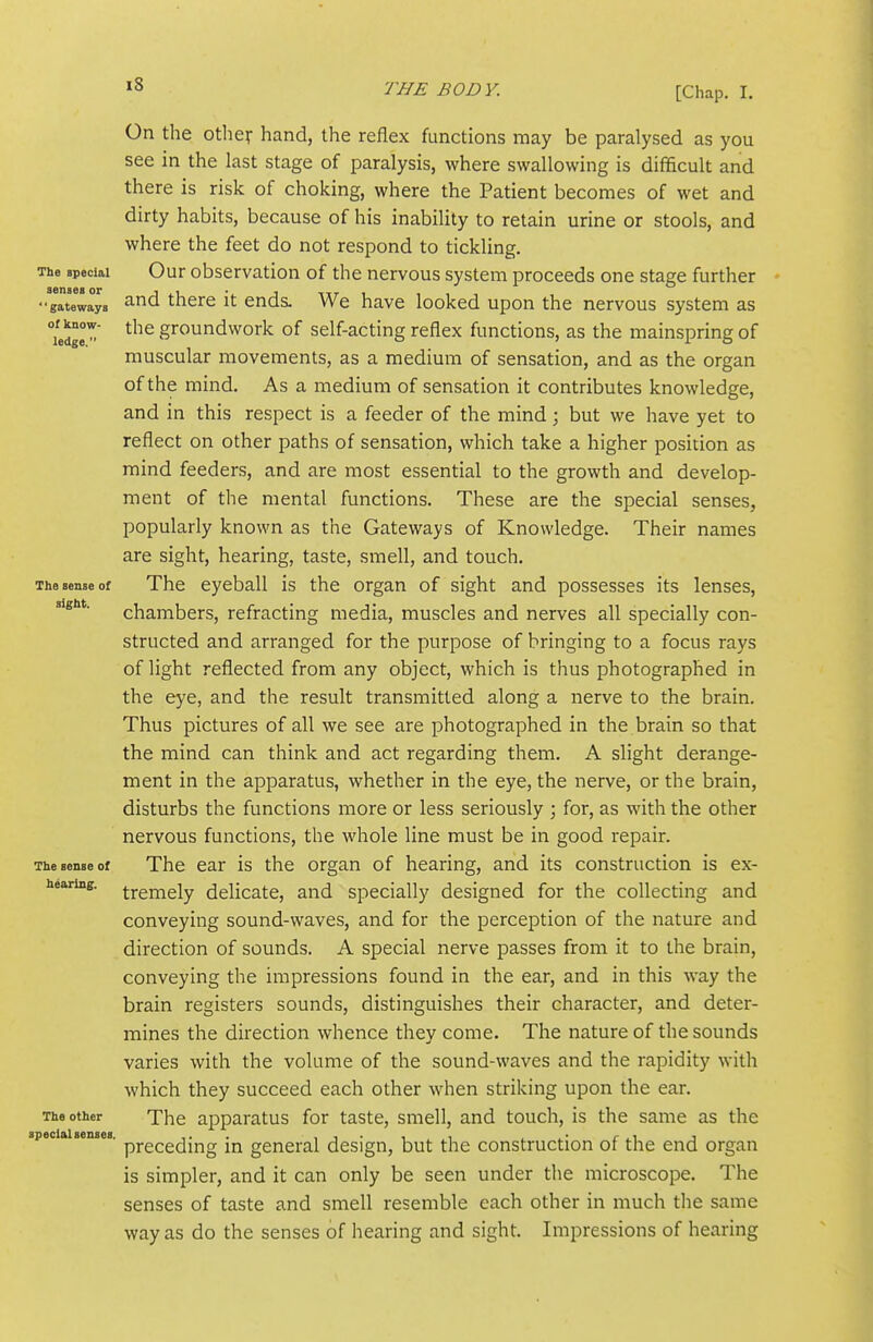 oC know- ledge.' ^8 BODY. [Chap. I. On the other hand, the reflex functions may be paralysed as you see in the last stage of paralysis, where swallowing is difficult and there is risk of choking, where the Patient becomes of wet and dirty habits, because of his inability to retain urine or stools, and where the feet do not respond to tickling. The special Our observation of the nervous system proceeds one stage further •z^xL°^yi 3.nd there it ends. We have looked upon the nervous system as the groundwork of self-acting reflex functions, as the mainspring of muscular movements, as a medium of sensation, and as the organ of the mind. As a medium of sensation it contributes knowledge, and in this respect is a feeder of the mind; but we have yet to reflect on other paths of sensation, which take a higher position as mind feeders, and are most essential to the growth and develop- ment of the mental functions. These are the special senses, popularly known as the Gateways of Knowledge. Their names are sight, hearing, taste, smell, and touch. The sense of The eyeball is the organ of sight and possesses its lenses, chambers, refracting media, muscles and nerves all specially con- structed and arranged for the purpose of bringing to a focus rays of light reflected from any object, which is thus photographed in the eye, and the result transmitted along a nerve to the brain. Thus pictures of all we see are photographed in the brain so that the mind can think and act regarding them. A slight derange- ment in the apparatus, whether in the eye, the nerve, or the brain, disturbs the functions more or less seriously ; for, as with the other nervous functions, the whole line must be in good repair. The sense of The ear is the organ of hearing, and its construction is ex- hearing. tj-gmgiy delicate, and specially designed for the collecting and conveying sound-waves, and for the perception of the nature and direction of sounds. A special nerve passes from it to the brain, conveying the impressions found in the ear, and in this way the brain registers sounds, distinguishes their character, and deter- mines the direction whence they come. The nature of the sounds varies with the volume of the sound-waves and the rapidity with which they succeed each other when striking upon the ear. The other The apparatus for taste, smell, and touch, is the same as the special senses, pj-^^^^^jj^g jj^ general design, but the construction of the end organ is simpler, and it can only be seen under the microscope. The senses of taste and smell resemble each other in much the same way as do the senses of hearing and sight. Impressions of hearing