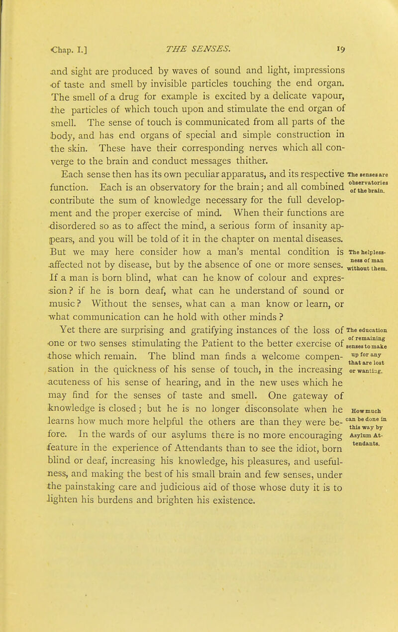 iind sight are produced by waves of sound and light, impressions •of taste and smell by invisible particles touching the end organ. The smell of a drug for example is excited by a delicate vapour, the particles of which touch upon and stimulate the end organ of smell. The sense of touch is communicated from all parts of the •body, and has end organs of special and simple construction in the skin. These have their corresponding nerves which all con- verge to the brain and conduct messages thither. Each sense then has its own peculiar apparatus, and its respective The senses are function. Each is an observatory for the brain; and all combined oTthlbr^l contribute the sum of knowledge necessary for the full develop- ment and the proper exercise of mind. When their functions are disordered so as to affect the mind, a serious form of insanity ap- pears, and you will be told of it in the chapter on mental diseases. But we may here consider how a man's mental condition is iheheipiesa- affected not by disease, but by the absence of one or more senses, ^t^out them If a man is born blind, what can he know of colour and expres- sion ? if he is born deaf, what can he understand of sound or music? Without the senses, what can a man know or learn, or what communication can he hold with other minds ? Yet there are surprising and gratifying instances of the loss of The education •one or two senses stimulating the Patient to the better exercise of seMMto'm'a°ife those which remain. The blind man finds a welcome compen- pfo'^ny that are lost sation m the quickness of his sense of touch, in the increasing orwanti:jg. acuteness of his sense of hearing, and in the new uses which he may find for the senses of taste and smell. One gateway of knowledge is closed; but he is no longer disconsolate when he Howmuch Jearns how much more helpful the others are than they were be- ^^i*! ^ •' this way by fore. In the wards of our asylums there is no more encouraging AsyiumAt- feature in the experience of Attendants than to see the idiot, born blind or deaf, increasing his knowledge, his pleasures, and useful- ness, and making the best of his small brain and few senses, under ■the painstaking care and judicious aid of those whose duty it is to lighten his burdens and brighten his existence.