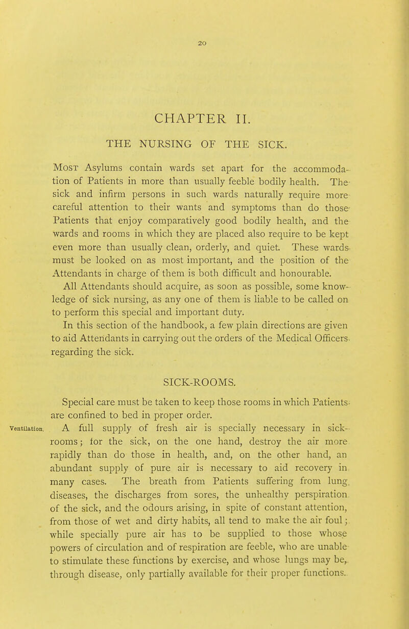 CHAPTER 11. THE NURSING OF THE SICK. Most Asylums contain wards set apart for the accommoda- tion of Patients in more than usually feeble bodily health. The sick and infirm persons in such wards naturally require more careful attention to their wants and symptoms than do those- Patients that enjoy comparatively good bodily health, and the wards and rooms in which they are placed also require to be kept even more than usually clean, orderly, and quiet. These wards, must be looked on as most important, and the position of the Attendants in charge of them is both difficult and honourable. All Attendants should acquire, as soon as possible, some know- ledge of sick nursing, as any one of them is liable to be called on to perform this special and important duty. In this section of the handbook, a few plain directions are given to aid Attendants in carrying out the orders of the Medical Officers regarding the sick. SICK-ROOMS. Special care must be taken to keep those rooms in which Patients- are confined to bed in proper order, ventuation. A full supply of frcsh air is specially necessary in sick- rooms ; for the sick, on the one hand, destroy the air more rapidly than do those in health, and, on the other hand, an abundant supply of pure air is necessary to aid recovery in many cases. The breath from Patients suffering from lung, diseases, the discharges from sores, the unhealthy perspiration of the sick, and the odours arising, in spite of constant attention, from those of wet and dirty habits, all tend to make the air foul; while specially pure air has to be supplied to those whose powers of circulation and of respiration are feeble, who are unable to stimulate these functions by exercise, and whose lungs may be, through disease, only partially available for their proper functions.