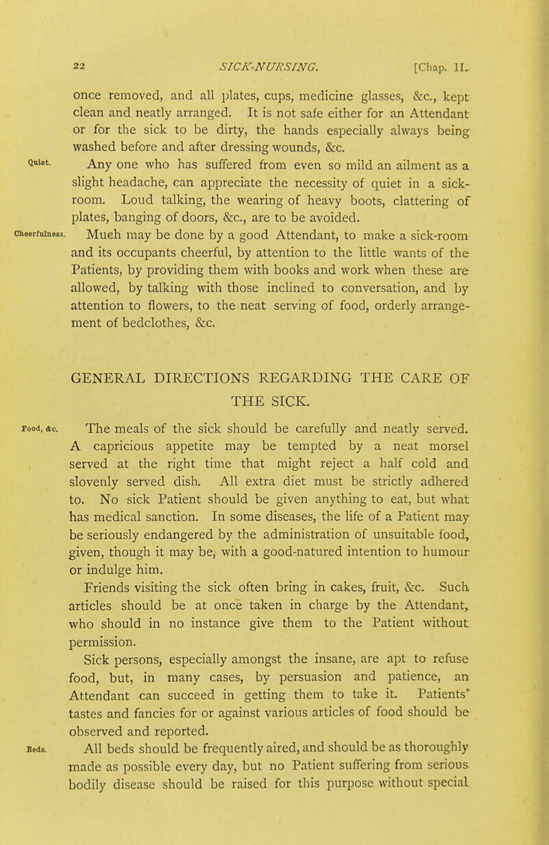 once removed, and all plates, cups, medicine glasses, &c., kept clean and neatly arranged. It is not safe either for an Attendant or for the sick to be dirty, the hands especially always being washed before and after dressing wounds, &c. Quiet. Any one who has suffered from even so mild an ailment as a slight headache, can appreciate the necessity of quiet in a sick- room. Loud talking, the wearing of heavy boots, clattering of plates, banging of doors, &c., are to be avoided. Cheerfulness. Much may be done by a good Attendant, to make a sick-room and its occupants cheerful, by attention to the little wants of the Patients, by providing them with books and work when these are allowed, by talking with those inclined to conversation, and by attention to flowers, to the neat serving of food, orderly arrange- ment of bedclothes, &c. GENERAL DIRECTIONS REGARDING THE CARE OF THE SICK. Food, &c. The meals of the sick should be carefully and neatly served. A capricious appetite may be tempted by a neat morsel served at the right time that might reject a half cold and slovenly served dish. All extra diet must be strictly adhered to. No sick Patient should be given anything to eat, but what has medical sanction. In some diseases, the life of a Patient may be seriously endangered by the administration of unsuitable food, given, though it may be, with a good-natured intention to humour or indulge him. Friends visiting the sick often bring in cakes, fruit, &c. Such articles should be at once taken in charge by the Attendant,, who should in no instance give them to the Patient without permission. Sick persons, especially amongst the insane, are apt to refuse food, but, in many cases, by persuasion and patience, an Attendant can succeed in getting them to take it. Patients tastes and fancies for or against various articles of food should be observed and reported. Bocu. AH beds should be frequently aired, and should be as thoroughly made as possible every day, but no Patient suffering from serious, bodily disease should be raised for this purpose without special