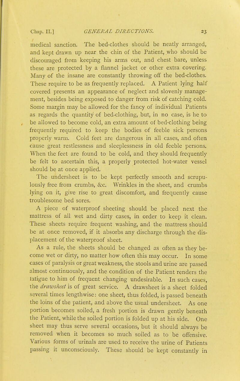 medical sanction. The bed-clothes should be neatly arranged, and kept drawn up near the chin of the Patient, who should be discouraged from keeping his arms out, and chest bare, unless these are protected by a flannel jacket or other extra covering. Many of the insane are constantly throwing off the bed-clothes. These require to be as frequently replaced. A Patient lying half covered presents an appearance of neglect and slovenly manage- ment, besides being exposed to danger from risk of catching cold. Some margin may be allowed for the fancy of individual Patients as regards the quantity of bed-clothing, but, in no case, is he to be allowed to become cold, an extra amount of bed-clothing being frequently required to keep the bodies of feeble sick persons properly warm. Cold feet are dangerous in all cases, and often cause great restlessness and sleeplessness in old feeble persons. When the feet are found to be cold, and they should frequently be felt to ascertain this, a properly protected hot-water vessel should be at once applied. The undersheet is to be kept perfectly smooth and scrupu- lously free from crumbs, &c. Wrinkles in the sheet, and crumbs lying on it, give rise to great discomfort, and frequently cause troublesome bed sores. A piece of waterproof sheeting should be placed next the mattress of all wet and dirty cases, in order to keep it clean. These sheets require frequent washing, and the mattress should be at once removed, if it absorbs any discharge through the dis- ]ilacement of the waterproof sheet. As a rule, the sheets should be changed as often as they be- come wet or dirt}^, no matter how often this may occur. In some cases of paralysis or great weakness, the stools and urine are passed almost continuously, and the condition of the Patient renders the latigue to him of frequent changing undesirable. In such cases, the drawsheet is of great service. A drawsheet is a sheet folded several times lengthwise: one sheet, thus folded, is passed beneath the loins of the patient, and above the usual undersheet. As one portion becomes soiled, a fresh portion is drawn gently beneath the Patient, while the soiled portion is folded up at his side. One sheet may thus serve several occasions, but it should always be removed when it becomes so much soiled as to be offensive. Various forms of urinals are used to receive the urine of Patients passing it unconsciously. These should be kept constantly in