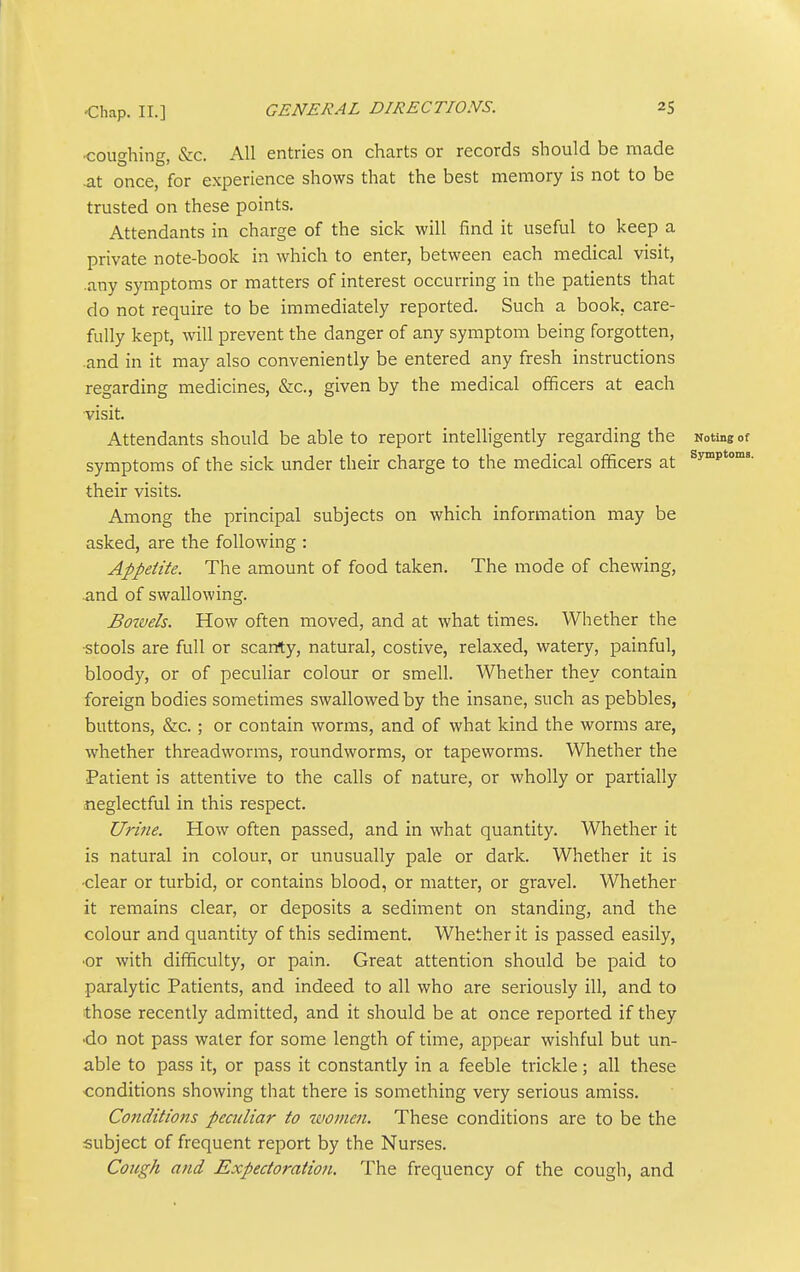 •coughing, &c. All entries on charts or records should be made at once, for experience shows that the best memory is not to be trusted on these points. Attendants in charge of the sick will find it useful to keep a private note-book in which to enter, between each medical visit, .any symptoms or matters of interest occurring in the patients that do not require to be immediately reported. Such a book, care- fully kept, will prevent the danger of any symptom being forgotten, .and in it may also conveniently be entered any fresh instructions regarding medicines, &c., given by the medical officers at each visit. Attendants should be able to report intelligently regarding the Noting of symptoms of the sick under their charge to the medical officers at ^y^P*' their visits. Among the principal subjects on which information may be asked, are the following : Appetite. The amount of food taken. The mode of chewing, and of swallowing. Bowels. How often moved, and at what times. Whether the ■stools are full or scarrty, natural, costive, relaxed, watery, painful, bloody, or of peculiar colour or smell. Whether they contain foreign bodies sometimes swallowed by the insane, such as pebbles, buttons, &c.; or contain worms, and of what kind the worms are, whether threadworms, roundworms, or tapeworms. Whether the Patient is attentive to the calls of nature, or wholly or partially neglectful in this respect. Urine. How often passed, and in what quantity. Whether it is natural in colour, or unusually pale or dark. Whether it is ■clear or turbid, or contains blood, or matter, or gravel. Whether it remains clear, or deposits a sediment on standing, and the colour and quantity of this sediment. Whether it is passed easily, •or with difficulty, or pain. Great attention should be paid to paralytic Patients, and indeed to all who are seriously ill, and to those recently admitted, and it should be at once reported if they •do not pass water for some length of time, appear wishful but un- able to pass it, or pass it constantly in a feeble trickle; all these conditions showing that there is something very serious amiss. Conditions peculiar to women. These conditions are to be the subject of frequent report by the Nurses. Cough and Expectoratioti. The frequency of the cough, and