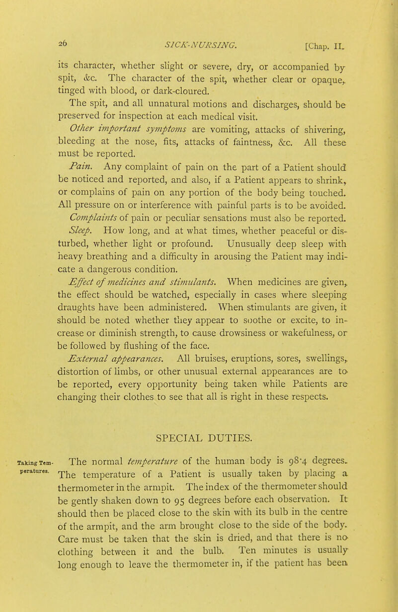 its character, whether shght or severe, dry, or accompanied by spit, &c. The character of the spit, whether clear or opaque,, tinged with blood, or dark-cloured. The spit, and all unnatural motions and discharges, should be preserved for inspection at each medical visit. Oiher important syjnptoins are vomiting, attacks of shivering, bleeding at the nose, fits, attacks of faintness, &c. All these must be reported. Fain. Any complaint of pain on the part of a Patient should be noticed and reported, and also, if a Patient appears to shrink, or complains of pain on any portion of the body being touched. All pressure on or interference with painful parts is to be avoided. Complaints of pain or peculiar sensations must also be reported. Sleep. How long, and at what times, whether peaceful or dis- turbed, whether light or profound. Unusually deep sleep with iieavy breathing and a difficulty in arousing the Patient may indi- cate a dangerous condition. Effect of medici7ies and stinmla7its. When medicines are given,, the effect should be watched, especially in cases where sleeping draughts have been administered. When stimulants are given, it should be noted whether tliey appear to soothe or excite, to in- crease or diminish strength, to cause drowsiness or wakefulness, or be followed by flushing of the face. External appearances. All bruises, eruptions, sores, swellings,, distortion of limbs, or other unusual external appearances are to- be reported, every opportunity being taken while Patients are changing their clothes to see that all is right in these respects. SPECIAL DUTIES. TakingTem- Thc nomial temperattire of the human body is 98*4 degrees. peratures. rp^^ temperature of a Patient is usually taken by placing a thermometer in the armpit. The index of the thermometer should be gently shaken down to 95 degrees before each observation. It should then be placed close to the skin with its bulb in the centre of the armpit, and the arm brought close to the side of the body. Care must be taken that the skin is dried, and that there is wo clothing between it and the bulb. Ten minutes is usually long enough to leave the thermometer in, if the patient has been,