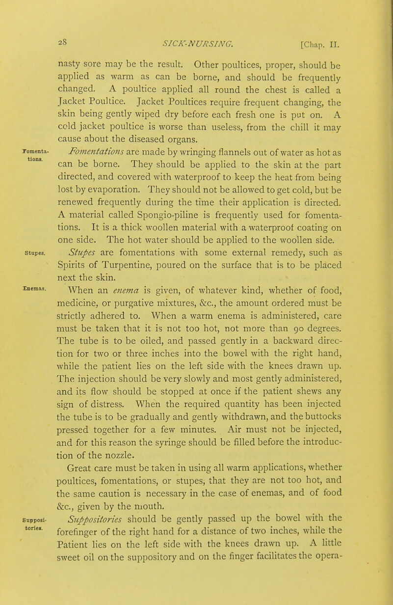 nasty sore may be the result. Other poultices, proper, should be applied as warm as can be borne, and should be frequently changed. A poultice applied all round the chest is called a Jacket Poultice. Jacket Poultices require frequent changing, the skin being gently wiped dry before each fresh one is put on. A cold jacket poultice is worse than useless, from the chill it may cause about the diseased organs. pomenta- Fomentations are made by wringing flannels out of water as hot as can be borne. They should be applied to the skin at the part directed, and covered with waterproof to keep the heat from being lost by evaporation. They should not be allowed to get cold, but be renewed frequently during the time their application is directed. A material called Spongio-piline is frequently used for fomenta- tions. It is a thick woollen material with a waterproof coating on one side. The hot water should be applied to the woollen side. stupes. Stripes are fomentations with some external remedy, such as Spirits of Turpentine, poured on the surface that is to be placed next the skin. liiemas. When an enema is given, of whatever kind, whether of food, medicine, or purgative mixtures, &c., the amount ordered must be strictly adhered to. When a warm enema is administered, care must be taken that it is not too hot, not more than 90 degrees. The tube is to be oiled, and passed gently in a backward direc- tion for two or three inches into the bowel with the right hand, while the patient lies on the left side with the knees drawn up. The injection should be very slowly and most gently administered, and its flow should be stopped at once if the patient shews any sign of distress. When the required quantity has been injected the tube is to be gradually and gently withdrawn, and the buttocks pressed together for a few minutes. Air must not be injected, and for this reason the syringe should be filled before the introduc- tion of the nozzle. Great care must be taken in using all warm applications, whether poultices, fomentations, or stupes, that they are not too hot, and the same caution is necessary in the case of enemas, and of food &c., given by the mouth, snpposi- Suppositories should be gently passed up the bowel with the toriei. forefinger of the right hand for a distance of two inches, while the Patient lies on the left side with the knees drawn up. A little sweet oil on the suppository and on the finger facilitates the opera-