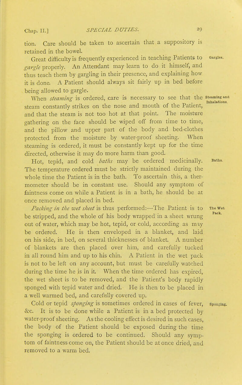 tion. Care should be taken to ascertain that a suppository is retained in the bowel. Great difficulty is frequently experienced in teaching Patients to oargieB. gargle properly. An Attendant may learn to do it himself, and thus teach them by gargling in their presence, and explaining how it is done. A Patient should always sit fairly up in bed before being allowed to gargle. When steanmts: is ordered, care is necessary to see that the steaming and 1 1 r 1 -n • Inhalations. steam constantly strikes on the nose and mouth of the Patient, and that the steam is not too hot at that point. The moisture gathering on the face should be wiped off from time to time, and the pillow and upper part of the body and bed-clothes protected from the moisture by water-proof sheeting. When steaming is ordered, it must be constantly kept up for the time directed, otherwise it may do more harm than good. Hot, tepid, and cold baths may be ordered medicinally. Baths. The temperature ordered must be strictly maintained during the whole time the Patient is in the bath. To ascertain this, a ther- mometer should be in constant use. Should any symptom of faintness come on while a Patient is in a bath, he should be at once removed and placed in bed. Facki7tg m the wet sheet is xhu5 performed:—The Patient is to The wet be stripped, and the whole of his body wrapped in a sheet wrung out of water, which may be hot, tepid, or cold, according as may be ordered. He is then enveloped in a blanket, and laid on his side, in bed, on several thicknesses of blanket. A number of blankets are then placed over him, and carefully tucked in all round him and up to his chin. A Patient in the wet pack is not to be left on any account, but must be carefully watched during the time he is in it. When the time ordered has expired, the wet sheet is to be removed, and the Patient's body rapidly sponged with tepid water and dried. He is then to be placed in a well warmed bed, and carefully covered up. Cold or tepid sponging is ^omtimits ordered in cases of fever, sponsing. &c. It is to be done while a Patient is in a bed protected by water-proof sheeting. As the cooling effect is desired in such cases, the body of the Patient should be exposed during the time the sponging is ordered to be continued. Should any symp- tom of faintness come on, the Patient should be at once dried, and removed to a warm bed.