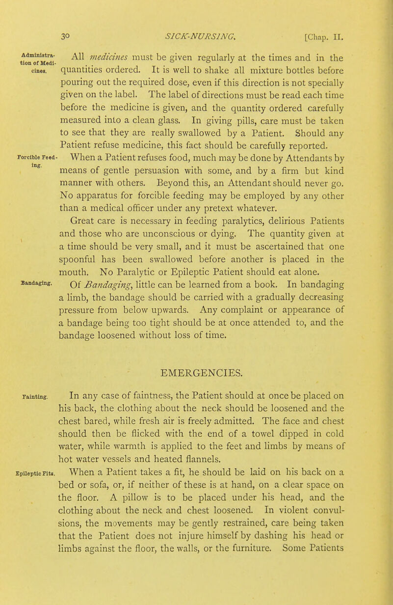 Administra- All viedicims must be given regularly at the times and in the tionofMedl- . . 00.1 cine.. quantities ordered. It is well to shake all mixture bottles before pouring out the required dose, even if this direction is not specially given on the label. The label of directions must be read each time before the medicine is given, and the quantity ordered carefully measured into a clean glass. In giving pills, care must be taken to see that they are really swallowed by a Patient. Should any Patient refuse medicine, this fact should be carefully reported, porcibie Feed- When a Patient refuses food, much may be done by Attendants by means of gentle persuasion with some, and by a firm but kind manner with others. Beyond this, an Attendant should never go. No apparatus for forcible feeding may be employed by any other than a medical officer under any pretext whatever. Great care is necessary in feeding paralytics, delirious Patients and those who are unconscious or dying. The quantity given at a time should be very small, and it must be ascertained that one spoonful has been swallowed before another is placed in the mouth. No Paralytic or Epileptic Patient should eat alone. Bandaging. Q£ Bandaging, little can be learned from a book. In bandaging a limb, the bandage should be carried with a gradually decreasing pressure from below upwards. Any complaint or appearance of a bandage being too tight should be at once attended to, and the bandage loosened without loss of time. EMERGENCIES. Tainting. In any case of faintness, the Patient should at once be placed on his back, the clothing about the neck should be loosened and the chest bared, while fresh air is freely admitted. The face and chest should then be flicked with the end of a towel dipped in cold water, while warmth is applied to the feet and limbs by means of hot water vessels and heated flannels. EpilepticFitg. When a Patient takes a fit, he should be laid on his back on a bed or sofa, or, if neither of these is at hand, on a clear space on the floor. A pillow is to be placed under his head, and the clothing about the neck and chest loosened. In violent convul- sions, the movements may be gently restrained, care being taken that the Patient does not injure himself by dashing his head or limbs against the floor, the walls, or the furniture. Some Patients