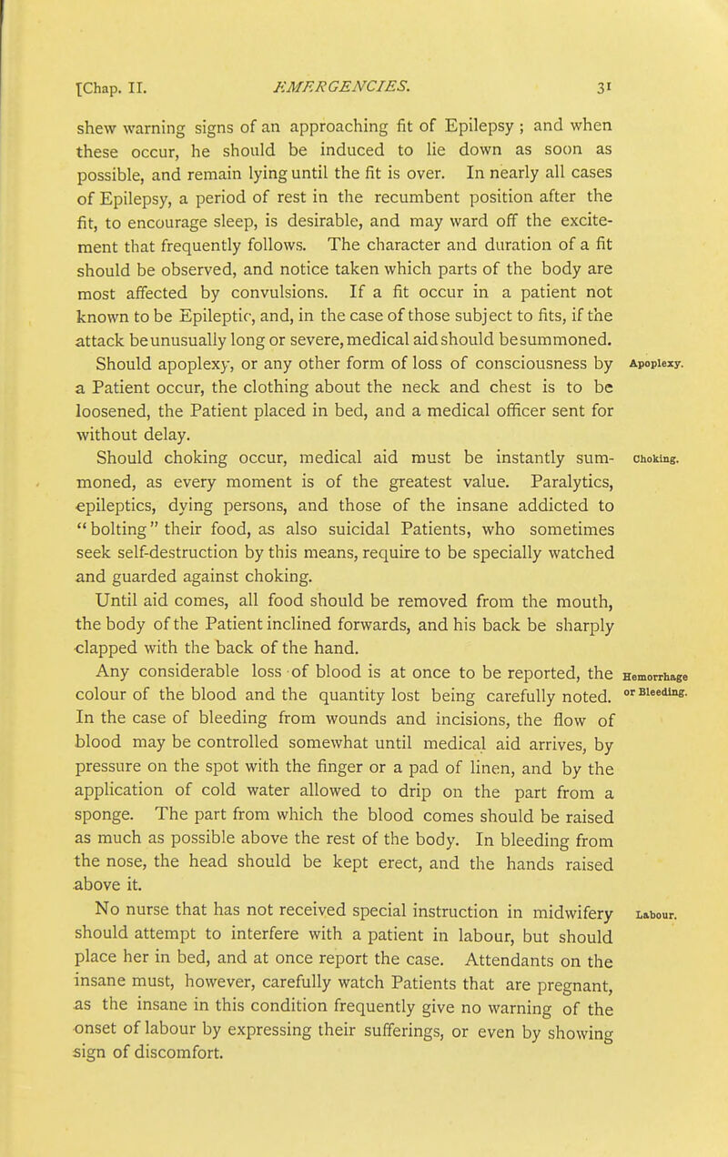 shew warning signs of an approaching fit of Epilepsy ; and when these occur, he should be induced to lie down as soon as possible, and remain lying until the fit is over. In nearly all cases of Epilepsy, a period of rest in the recumbent position after the fit, to encourage sleep, is desirable, and may ward off the excite- ment that frequently follows. The character and duration of a fit should be observed, and notice taken which parts of the body are most affected by convulsions. If a fit occur in a patient not known to be Epileptic, and, in the case of those subject to fits, if the attack beunusually long or severe, medical aid should besummoned. Should apoplex}', or any other form of loss of consciousness by Apoplexy, a Patient occur, the clothing about the neck and chest is to be loosened, the Patient placed in bed, and a medical officer sent for without delay. Should choking occur, medical aid must be instantly sum- choking, moned, as every moment is of the greatest value. Paralytics, epileptics, dying persons, and those of the insane addicted to  bolting their food, as also suicidal Patients, who sometimes seek self-destruction by this means, require to be specially watched and guarded against choking. Until aid comes, all food should be removed from the mouth, the body of the Patient inclined forwards, and his back be sharply clapped with the back of the hand. Any considerable loss of blood is at once to be reported, the Hemorrhage colour of the blood and the quantity lost being carefully noted. <^Ei<ii°e- In the case of bleeding from wounds and incisions, the flow of blood may be controlled somewhat until medical aid arrives, by pressure on the spot with the finger or a pad of linen, and by the application of cold water allowed to drip on the part from a sponge. The part from which the blood comes should be raised as much as possible above the rest of the body. In bleeding from the nose, the head should be kept erect, and the hands raised above it. No nurse that has not received special instruction in midwifery Labour, should attempt to interfere with a patient in labour, but should place her in bed, and at once report the case. Attendants on the insane must, however, carefully watch Patients that are pregnant, as the insane in this condition frequently give no warning of the ■onset of labour by expressing their sufferings, or even by showing sign of discomfort.