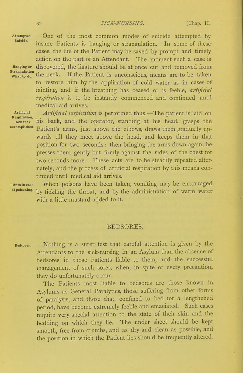 Attempted One of the most common modes of suicide attempted by insane Patients is hanging or strangulation. In some of these cases, the life of the Patient may be saved by prompt and timely action on the part of an Attendant. The moment such a case is Hanging or discovcred, the ligature should be at once cut and removed from ^wh^t tTdo the neck. If the Patient is unconscious, means are to be taken to restore him by the application of cold water as in cases of fainting, and if the breathing has ceased or is feeble, artificial respiration is to be instantly commenced and continued until medical aid arrives. Artificial Artificial respiration is performed thus:—The patient is laid on Respiration. . . How it is his back, and the operator, standing at his head, grasps the accompushed. patient's arms, just above the elbows, draws them gradually up- wards till they meet above the head, and keeps them in that position for two seconds : then bringing the arms down again, he presses them gently but firmly against the sides of the chest for two seconds more. These acts are to be steadily repeated alter- nately, and the process of artificial respiration by this means con- tinued until medical aid arrives. Hints in case When poisons have been taken, vomiting may be encouraged ofpoisoning. tickling the throat, and by the administration of warm water with a little mustard added to it. BEDSORES. Bedsores. Nothing is a surer test that careful attention is given by the Attendants to the sick-nursing in an Asylum than the absence of bedsores in those Patients Hable to them, and the successful management of such sores, when, in spite ot every precaution, they do unfortunately occur. The Patients most liable to bedsores are those known in Asylums as General Paralytics, those suffering from other forms of paralysis, and those that, confined to bed for a lengthened period, have become extremely feeble and emaciated. Such cases require very special attention to the state of their skin and the bedding on which they lie. The under sheet should be kept smooth, free from crumbs, and as dry and clean as possible, and the position in which the Patient lies should be frequently altered-