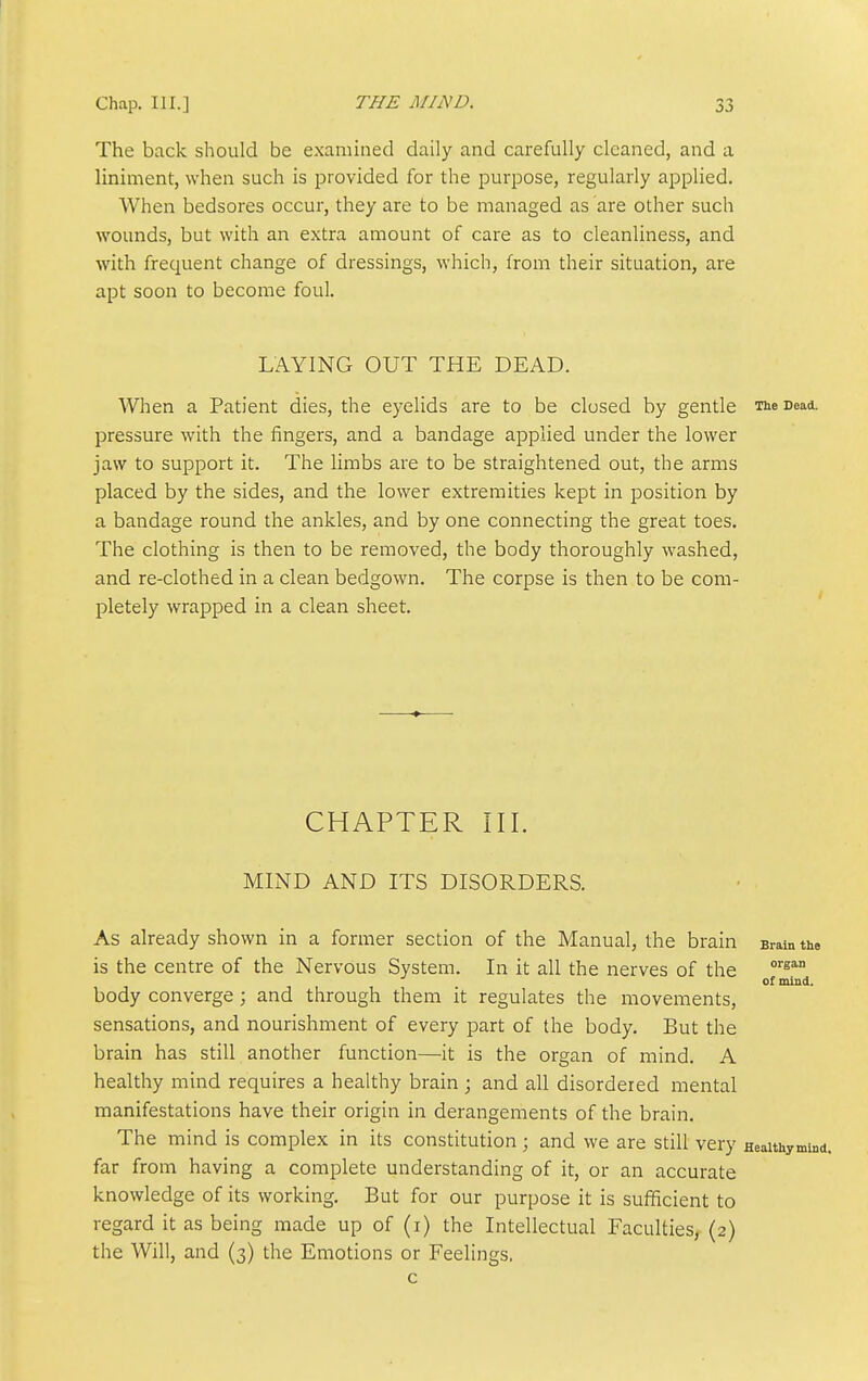 The back should be examined daily and carefully cleaned, and a liniment, when such is provided for the purpose, regularly applied. When bedsores occur, they are to be managed as are other such wounds, but with an extra amount of care as to cleanliness, and with frequent change of dressings, which, from their situation, are apt soon to become foul. LAYING OUT THE DEAD. When a Patient dies, the eyelids are to be closed by gentle The Dead, pressure with the fingers, and a bandage applied under the lower jaw to support it. The limbs are to be straightened out, the arms placed by the sides, and the lower extremities kept in position by a bandage round the ankles, and by one connecting the great toes. The clothing is then to be removed, the body thoroughly washed, and re-clothed in a clean bedgown. The corpse is then to be com- pletely wrapped in a clean sheet. CHAPTER III. MIND AND ITS DISORDERS. As already shown in a former section of the Manual, the brain Bramtte is the centre of the Nervous System. In it all the nerves of the '^'^ of mind, body converge; and through them it regulates the movements, sensations, and nourishment of every part of the body. But the brain has still another function—it is the organ of mind. A healthy mind requires a healthy brain; and all disordered mental manifestations have their origin in derangements of the brain. The mind is complex in its constitution ; and we are still very Heaithyminc far from having a complete understanding of it, or an accurate knowledge of its working. But for our purpose it is sufficient to regard it as being made up of (i) the Intellectual Faculties^ (2) the Will, and (3) the Emotions or Feelings. c
