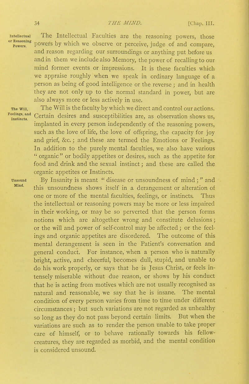 Feelings, and Instincts. Mind. inteuectual The Intellectual Faculties are the reasoning powers, those 'poTers.'^ powers by which we observe or perceive, judge of and compare, and reason regarding our surroundings or anything put before us and in them we include also Memory, the power of recalling to our mind former events or impressions. It is these faculties which we appraise roughly when we speak in ordinary language of a person as being of good intelligence or the reverse; and in health they are not only up to the normal standard in power, but are also always more or less actively in use. The Will, The Will is the faculty by which we direct and control our actions. Certain desires and susceptibilities are, as observation shows us, implanted in every person independently of the reasoning powers, such as the love of life, the love of offspring, the capacity for joy and grief, &c.; and these are termed the Emotions or Feelings. In addition to the purely mental faculties, we also have various organic  or bodily appetites or desires, such as the appetite for food and drink and the sexual instinct; and these are called the organic appetites or Instincts. Unsound By Insanity is meant  disease or unsoundness of mind ;  and this unsoundness shows itself in a derangement or alteration of one or more of the mental faculties, feelings, or instincts. Thus the intellectual or reasoning powers may be more or less impaired in their working, or may be so perverted that the person forms notions which are altogether wrong and constitute delusions; or the will and power of self-control may be affected; or the feel- ings and organic appetites are disordered. The outcome of this mental derangement is seen in the Patient's conversation and general conduct. For instance, when a person who is naturally bright, active, and cheerful, becomes dull, stupid, and unable to do his work properly, or says that he is Jesus Christ, or feels in- tensely miserable without due reason, or shows by his conduct that he is acting from motives which are not usually recognised as natural and reasonable, we say that he is insane. The mental condition of every person varies from time to time under different circumstances ; but such variations are not regarded as unhealthy so long as they do not pass beyond certain limits. But when the variations are such as to render the person unable to take proper care of himself, or to behave rationally towards his fellow- creatures, they are regarded as morbid, and the mental condition is considered unsound.