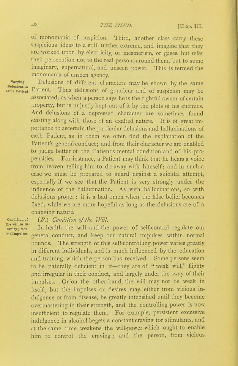 [Cliap. 111. of monomania of suspicion. Third, another class carry these suspicious ideas to a still further extreme, and imagine that they are worked upon by electricity, or mesmerism, or gases, but refer their persecution not to the real persons around them, but to some imaginary, supernatural, and unseen power. This is termed the monomania of unseen agency. Varying Dclusious of different characters may be shown by the same Delusions in „ . , . ^ same Patient, ^^tient. I hus Qclusions of grandcur and of suspicion may be associated, as when a person says he is the rightful owner of certain property, but is unjustly kept out of it by the plots of his enemies. And delusions of a depressed character are sometimes found existing along with those of an exalted nature. It is of great im- portance to ascertain the particular delusions and hallucinations of each Patient, as in them we often find the explanation of the Patient's general conduct; and from their character we are enabled to judge better of the Patient's mental condition and of his pro- pensities. For instance, a Patient may think that he hears a voice from heaven telling him to do away with himself; and in such a case we must be prepared to guard against a suicidal attempt, especially if we see that the Patient is very strongly under the influence of the hallucination. As with hallucinations, so with delusions proper : it is a bad omen when the false belief becomes fixed, while we are more hopeful as long as the delusions are of a changing nature. Condition ot (^B.) Couditiou of the Will, sanity; mor- In health the will and the power of self-control regulate our bidimpuisea. gg^gral conduct, and keep our natural impulses within normal bounds. The strength of this self-controlling power varies greatly in different individuals, and is much influenced by the education and training which the person has received. Some persons seem to be naturally deficient in it—they are of weak will, flighty and irregular in their conduct, and largely under the sway of their impulses. Or on the other hand, the will may not be weak in itself; but the ii-npulses or desires may, either from vicious in- dulgence or from disease, be greatly intensified until they become overmastering in their strength, and the controlling power is now insufficient to regulate them. For example, persistent excessive indulgence in alcohol begets a constant craving for stimulants, and at the same time weakens the will-power which ought to enable him to control the craving; and the person, from vicious