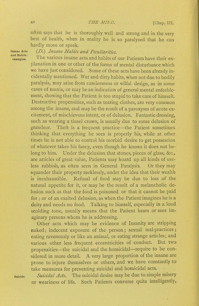 often says that he is thoroughly well and strong and in the very best of health, when in reality he is so paralysed that he can hardly move or speak. Insane Acts (Z*.) JiisaTie Habits and Peculiarities. and Habits: r~r>-^ • • -i , . example.. ^ ^''^ various insanc acts and habits of our Patients have their ex- planation in one or other of the forms of mental disturbance which we have just considered. Some of these acts have been already in- cidentally mentioned. Wet and dirty habits, when not due to bodily paralysis, may arise from carelessness or wilful design, as in some cases of mania, or may be an indication of general mental enfeeble- ment, showing that the Patient is too stupid to take care of himself. Destructive propensities, such as tearing clothes, are very common among the insane, and may be the result of a paroxysm of acute ex- citement, of mischievous intent, or of delusion. Fantastic dressing, such as wearing a tinsel crown, is usually due to some delusion of grandeur. Theft is a frequent practice—the Patient sometimes thinking that everything he sees is properly his, while at other times he is not able to control his morbid desire to get possession of whatever takes his fancy, even though he knows it does not be- long to him. Under the delusion that stones, pieces of glass, &c., are articles of great value. Patients may hoard up all kinds of use- less rubbish, as often seen in General Paralysis, Or they may squander their property recklessly, under the idea that their wealth is inexhaustible. Refusal of food may be due to loss of the natural appetite for it, or may be the result of a melancholic de- lusion such as that the food is poisoned or that it cannot be paid for ; or of an exalted delusion, as when the Patient imagines he is a deity and needs no food. Talking to himself, especially in a loud scolding tone, usually means that the Patient hears or sees im- aginary persons whom he is addressing. Other acts which may be evidence of Insanity are stripping naked; indecent exposure of the person; sexual mal-practices ; eating ravenously or like an animal, or eating strange articles; and various other less frequent eccentricities of conduct. But two propensities—the suicidal and the homicidal—require to be con- sidered in more detail. A very large proportion of the insane are prone to injure themselves or others, and we have constantly to take measures for preventing suicidal and homicidal acts, suicide. Suicidal Acts. The suicidal desire may be due to simple misery or weariness of life. Such Patients converse quite intelligently,