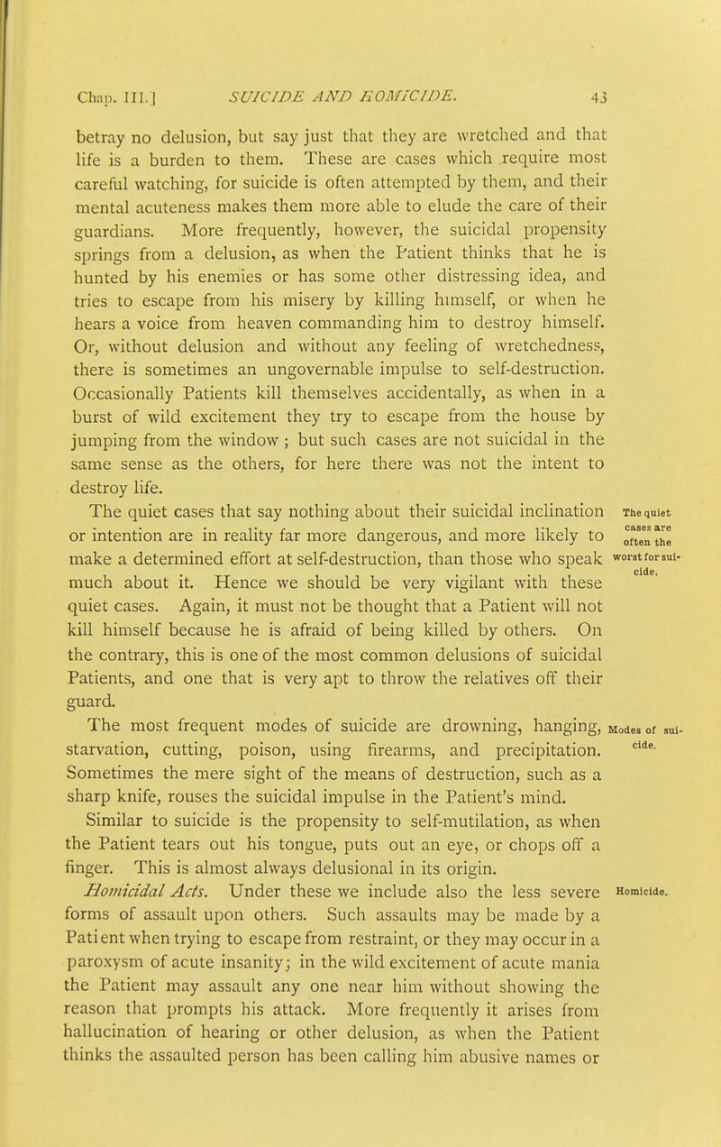 betray no delusion, but say just that they are wretched and that life is a burden to them. These are cases which require most careful watching, for suicide is often attempted by them, and their mental acuteness makes them more able to elude the care of their guardians. More frequently, however, the suicidal propensity springs from a delusion, as when the Patient thinks that he is hunted by his enemies or has some other distressing idea, and tries to escape from his misery by killing huiiself, or when he hears a voice from heaven commanding him to destroy himself. Or, without delusion and without any feeling of wretchedness, there is sometimes an ungovernable impulse to self-destruction. Occasionally Patients kill themselves accidentally, as when in a burst of wild excitement they try to escape from the house by jumping from the window ; but such cases are not suicidal in the same sense as the others, for here there was not the intent to destroy life. The quiet cases that say nothing about their suicidal inclination The quiet or intention are in reality far more dangerous, and more likely to ^f make a determined effort at self-destruction, than those who speak worstforsui- . ... cide. much about it. Hence we should be very vigilant with these quiet cases. Again, it must not be thought that a Patient will not kill himself because he is afraid of being killed by others. On the contrary, this is one of the most common delusions of suicidal Patients, and one that is very apt to throw the relatives off their guard. The most frequent modes of suicide are drowning, hanging, Modes of sui- starvation, cutting, poison, using firearms, and precipitation. Sometimes the mere sight of the means of destruction, such as a sharp knife, rouses the suicidal impulse in the Patient's mind. Similar to suicide is the propensity to self-mutilation, as when the Patient tears out his tongue, puts out an eye, or chops off a finger. This is almost always delusional in its origin. Homicidal Acts. Under these we include also the less severe Homicide, forms of assault upon others. Such assaults may be made by a Patient when trying to escape from restraint, or they may occur in a paroxysm of acute insanity; in the wild excitement of acute mania the Patient may assault any one near him without showing the reason that prompts his attack. More frequently it arises from hallucination of hearing or other delusion, as when the Patient thinks the assaulted person has been calling him abusive names or