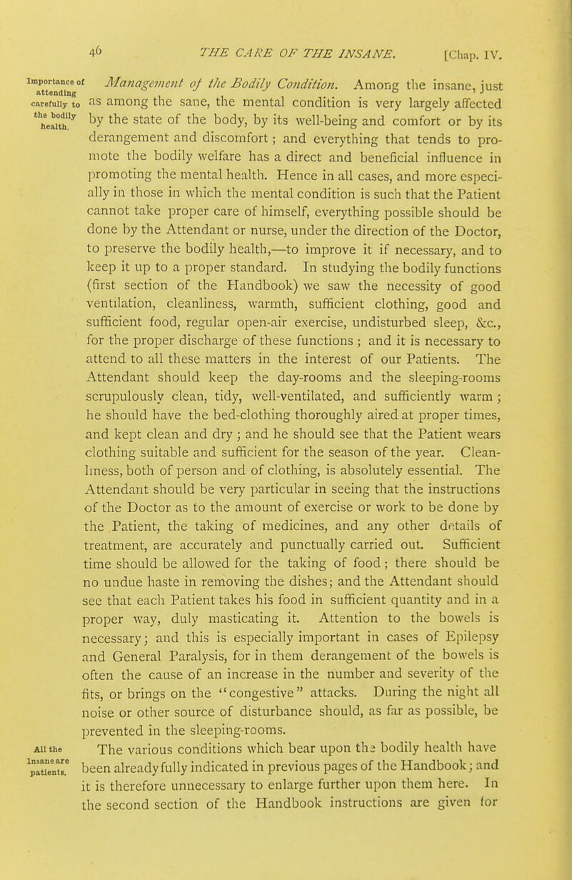^TttendTng' Management of the Bodily Condiiioii. Among the insane, just carefully to umong tlic sauc, the mental condition is very largely affected *'heaito^ by the state of the body, by its well-being and comfort or by its derangement and discomfort; and everything that tends to pro- mote the bodily welfare has a direct and beneficial influence in promoting the mental health. Hence in all cases, and more especi- ally in those in which the mental condition is such that the Patient cannot take proper care of himself, everything possible should be done by the Attendant or nurse, under the direction of the Doctor, to preserve the bodily health,—to improve it if necessary, and to keep it up to a proper standard. In studying the bodily functions (first section of the Handbook) we saw the necessity of good ventilation, cleanliness, warmth, sufficient clothing, good and sufficient food, regular open-air exercise, undisturbed sleep, &c., for the proper discharge of these functions ; and it is necessary to attend to all these matters in the interest of our Patients. The Attendant should keep the day-rooms and the sleeping-rooms scrupulously clean, tidy, well-ventilated, and sufficiently warm ; he should have the bed-clothing thoroughly aired at proper times, and kept clean and dry ; and he should see that the Patient wears clothing suitable and sufficient for the season of the year. Clean- liness, both of person and of clothing, is absolutely essential. The Attendant should be very particular in seeing that the instructions of the Doctor as to the amount of exercise or work to be done by the Patient, the taking of medicines, and any other details of treatment, are accurately and punctually carried out. Sufficient time should be allowed for the taking of food; there should be no undue haste in removing the dishes; and the Attendant should see that each Patient takes his food in sufficient quantity and in a proper way, duly masticating it. Attention to the bowels is necessary ] and this is especially important in cases of Epilepsy and General Paralysis, for in them derangement of the bowels is often the cause of an increase in the number and severity of the fits, or brings on the congestive attacks. During the night all noise or other source of disturbance should, as far as possible, be prevented in the sleeping-rooms. All the The various conditions which bear upon tha bodily health have been already fully indicated in previous pages of the Handbook; and it is therefore unnecessary to enlarge further upon them here. In the second section of the Handbook instructions are given for Insane are patients.