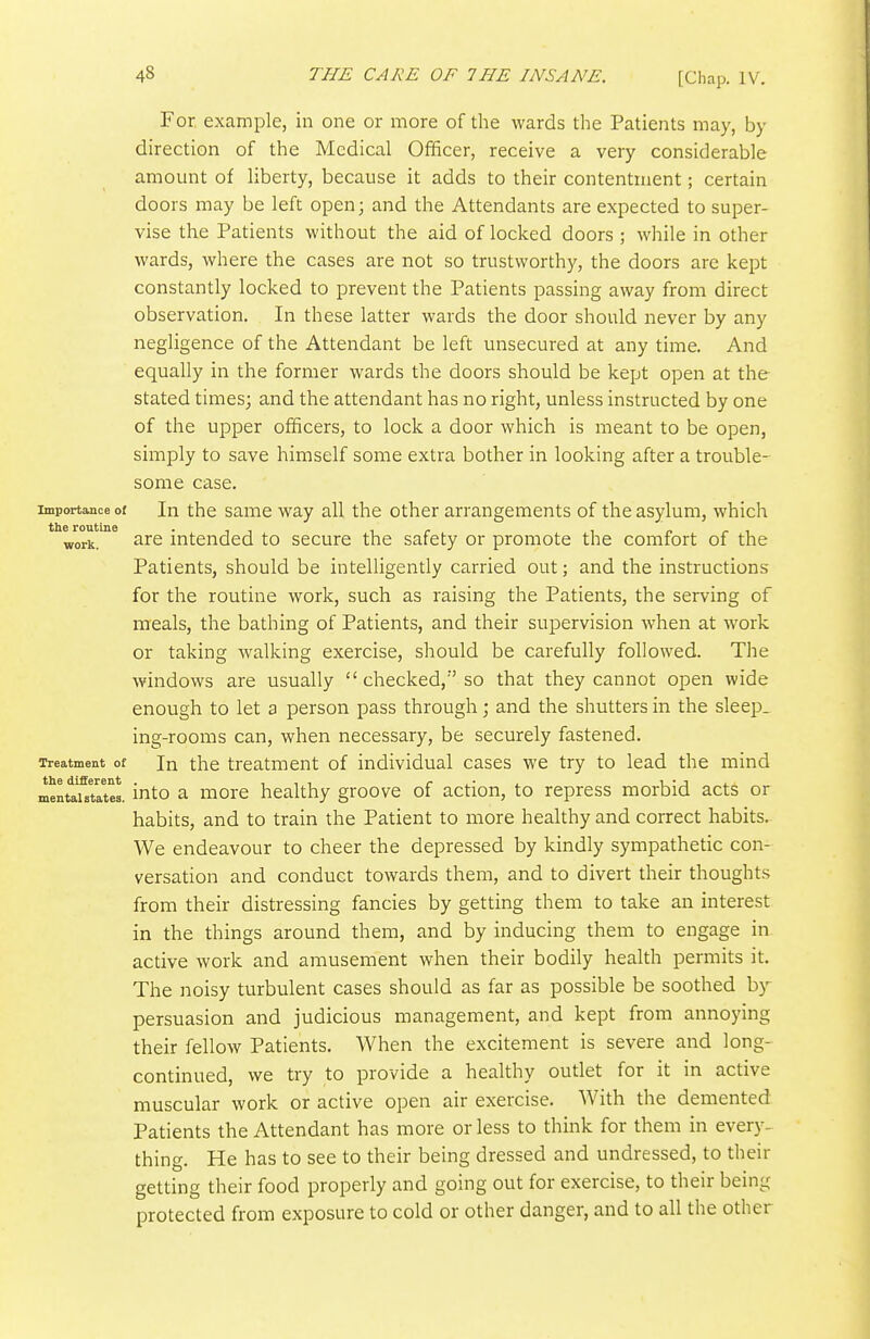 For example, in one or more of the wards the Patients may, by direction of the Medical Officer, receive a very considerable amount of liberty, because it adds to their contentment; certain doors may be left open; and the Attendants are expected to super- vise the Patients without the aid of locked doors ; while in other wards, where the cases are not so trustworthy, the doors are kept constantly locked to prevent the Patients passing away from direct observation. In these latter wards the door should never by any negligence of the Attendant be left unsecured at any time. And equally in the former wards the doors should be kept open at the stated times; and the attendant has no right, unless instructed by one of the upper officers, to lock a door which is meant to be open, simply to save himself some extra bother in looking after a trouble- some case. Importance of In the samc way all the other arrangements of the asylum, which work. ^ire intended to secure the safety or promote the comfort of the Patients, should be intelligently carried out; and the instructions for the routine work, such as raising the Patients, the serving of meals, the bathing of Patients, and their supervision when at work or taking walking exercise, should be carefully followed. The windows are usually checked,''so that they cannot open wide enough to let a person pass through; and the shutters in the sleep, ing-rooms can, when necessary, be securely fastened. Treatment of In the treatment of individual cases we try to lead the mind the different . 111 r^-^ U'ji. mentaistates. mto a morc healthy groove of action, to repress morbid acts or habits, and to train the Patient to more healthy and correct habits. We endeavour to cheer the depressed by kindly sympathetic con- versation and conduct towards them, and to divert their thoughts from their distressing fancies by getting them to take an interest in the things around them, and by inducing them to engage in active work and amusement when their bodily health permits it. The noisy turbulent cases should as far as possible be soothed by persuasion and judicious management, and kept from annoying their fellow Patients. When the excitement is severe and long- continued, we try to provide a healthy outlet for it in active muscular work or active open air exercise. With the demented Patients the Attendant has more or less to think for them in every- thing. He has to see to their being dressed and undressed, to their getting their food properly and going out for exercise, to their being protected from exposure to cold or other danger, and to all the other