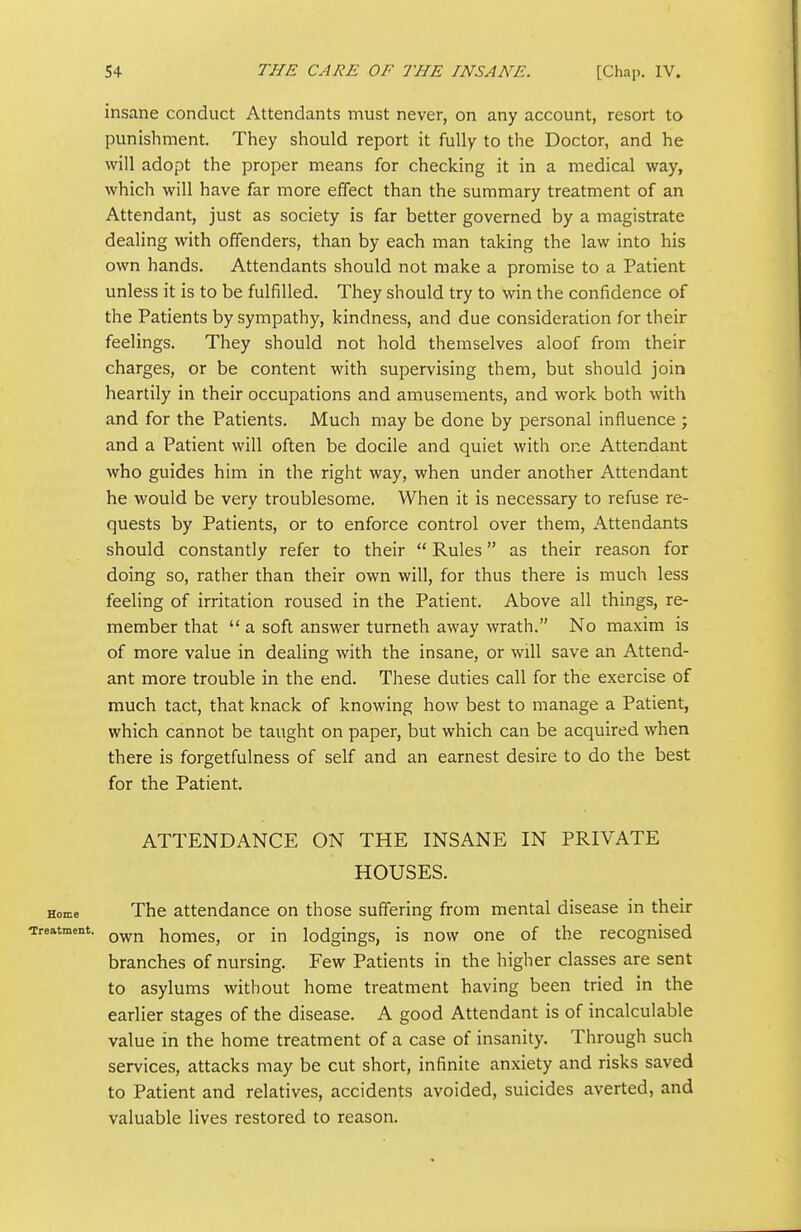 insane conduct Attendants must never, on any account, resort to punishment. They should report it fully to the Doctor, and he will adopt the proper means for checking it in a medical way, which will have far more effect than the summary treatment of an Attendant, just as society is far better governed by a magistrate dealing with offenders, than by each man taking the law into his own hands. Attendants should not make a promise to a Patient unless it is to be fulfilled. They should try to win the confidence of the Patients by sympathy, kindness, and due consideration for their feelings. They should not hold themselves aloof from their charges, or be content with supervising them, but should join heartily in their occupations and amusements, and work both with and for the Patients. Much may be done by personal influence ; and a Patient will often be docile and quiet with one Attendant who guides him in the right way, when under another Attendant he would be very troublesome. When it is necessary to refuse re- quests by Patients, or to enforce control over them, Attendants should constantly refer to their Rules as their reason for doing so, rather than their own will, for thus there is much less feeling of irritation roused in the Patient. Above all things, re- member that a soft answer turneth away wrath. No maxim is of more value in dealing with the insane, or will save an Attend- ant more trouble in the end. These duties call for the exercise of much tact, that knack of knowing how best to manage a Patient, which cannot be taught on paper, but which can be acquired when there is forgetfulness of self and an earnest desire to do the best for the Patient. ATTENDANCE ON THE INSANE IN PRIVATE HOUSES. The attendance on those suffering from mental disease in their own homes, or in lodgings, is now one of the recognised branches of nursing. Few Patients in the higher classes are sent to asylums without home treatment having been tried in the earlier stages of the disease. A good Attendant is of incalculable value in the home treatment of a case of insanity. Through such services, attacks may be cut short, infinite anxiety and risks saved to Patient and relatives, accidents avoided, suicides averted, and valuable lives restored to reason.