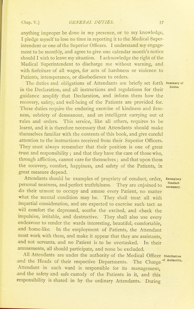 -anything Improper be done in my presence, or to my knowledge, I pledge myself to lose no time in reporting it to the Medical Super- intendent or one of the Superior Officers. I understand my engage- ment to be monthly, and agree to give one calendar month's notice should I wish to leave my situation. I acknowledge the right of the Medical Superintendent to discharge me without warning, and with forfeiture of all wages, for acts of harshness or violence to Patients, intemperance, or disobedience to orders. The duties and obligations of Attendants are briefly set forth summary or in the Declaration, and all instructions and regulations for their .guidance amplify that Declaration, and inform them how the recovery, safety, and well-being of the Patients are provided for. These duties require the enduring exercise of kindness and firm- ness, sobriety of demeanour, and an intelligent carrying out of rules and orders. This service, like all others, requires to be learnt, and it is therefore necessary that Attendants should make themselves familiar with the contents of this book, and give careful •attention to the instructions received from their Superior Officers. They must always remember that their position is one of great •trust and responsibility ; and that they have the care of those who, through affliction, cannot care for themselves; and that upon them the recovery, comfort, happiness, and safety of the Patients, in great measure depend. Attendants should be examples of propriety of conduct, order, Exemplary personal neatness, and perfect truthfulness. They are enjoined to nec^sary •do their utmost to occupy and amuse every Patient, no matter what the mental condition may be. They shall treat all with impartial consideration, and are expected to exercise such tact as will comfort the depressed, soothe the excited, and check the impulsive, irritable, and destructive. They shall also use every endeavour to render the wards interesting, beautiful, comfortable, -and home-like. In the employment of Patients, the Attendant must work with them, and make it appear that they are assistants, and not servants, and no Patient is to be overtasked. In their amusements, all should participate, and none be excluded. All Attendants are under the authority of the Medical Officer Distribution •and the Heads of their respective Departments. The Charge °^ ^''■y- Attendant in each ward is responsible for its management, -and the safety and safe custody of the Patients in it, and this responsibility is shared in by the ordinary Attendants. During