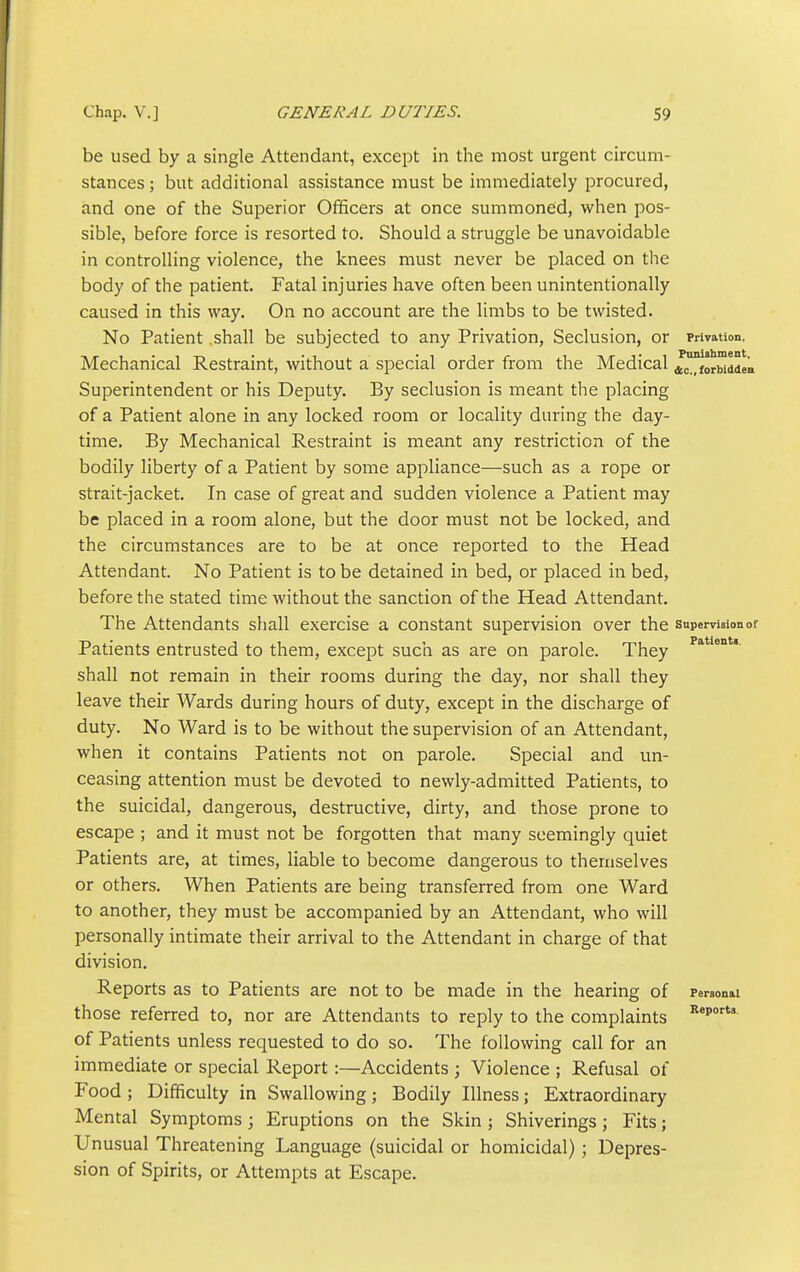 be used by a single Attendant, except in the most urgent circum- stances ; but additional assistance must be immediately procured, and one of the Superior Officers at once summoned, when pos- sible, before force is resorted to. Should a struggle be unavoidable in controlling violence, the knees must never be placed on the body of the patient. Fatal injuries have often been unintentionally caused in this way. On no account are the limbs to be twisted. No Patient .shall be subjected to any Privation, Seclusion, or Privation. Mechanical Restraint, without a special order from the Medical J^oruddL Superintendent or his Deputy. By seclusion is meant the placing of a Patient alone in any locked room or locality during the day- time. By Mechanical Restraint is meant any restriction of the bodily liberty of a Patient by some appliance—such as a rope or strait-jacket. In case of great and sudden violence a Patient may be placed in a room alone, but the door must not be locked, and the circumstances are to be at once reported to the Head Attendant. No Patient is to be detained in bed, or placed in bed, before the stated time without the sanction of the Head Attendant. The Attendants shall exercise a constant supervision over the supervision of Patients entrusted to them, except such as are on parole. They shall not remain in their rooms during the day, nor shall they leave their Wards during hours of duty, except in the discharge of duty. No Ward is to be without the supervision of an Attendant, when it contains Patients not on parole. Special and un- ceasing attention must be devoted to newly-admitted Patients, to the suicidal, dangerous, destructive, dirty, and those prone to escape ; and it must not be forgotten that many seemingly quiet Patients are, at times, liable to become dangerous to themselves or others. When Patients are being transferred from one Ward to another, they must be accompanied by an Attendant, who will personally intimate their arrival to the Attendant in charge of that division. Reports as to Patients are not to be made in the hearing of Ferson&l those referred to, nor are Attendants to reply to the complaints ^'p'' of Patients unless requested to do so. The following call for an immediate or special Report:—Accidents ; Violence ; Refusal of Food ; Difficulty in Swallowing; Bodily Illness; Extraordinary Mental Symptoms; Eruptions on the Skin ; Shiverings; Fits; Unusual Threatening Language (suicidal or homicidal) ; Depres- sion of Spirits, or Attempts at Escape.