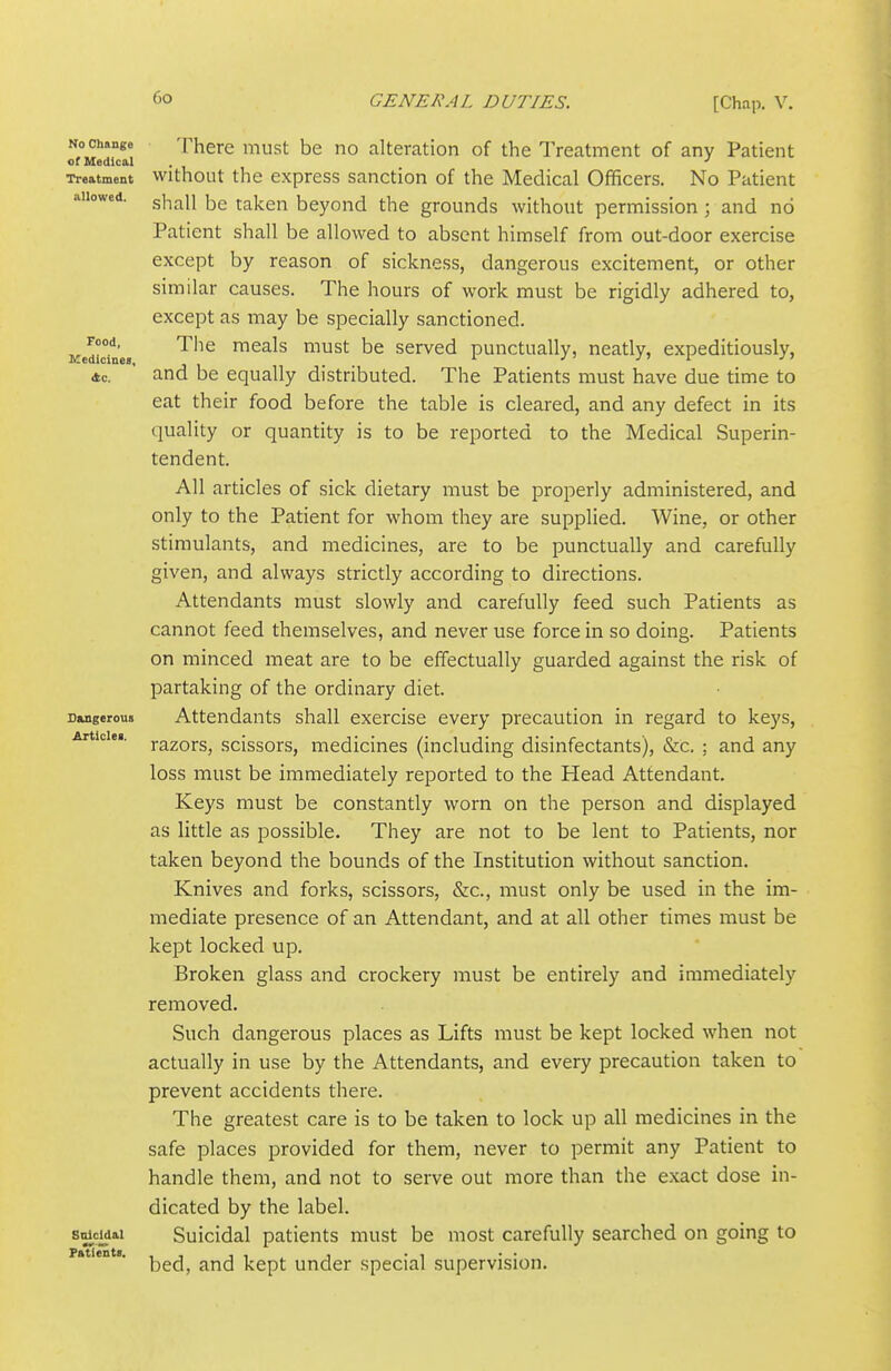 No Change of Medical Treatment allowed. Food, IVIedicines, <tc. Dangerous Article!. Suicidal FfttientB. There must be no alteration of the Treatment of any Patient without the express sanction of the Medical Officers. No Patient shall be taken beyond the grounds without permission; and no Patient shall be allowed to absent himself from out-door exercise except by reason of sickness, dangerous excitement, or other similar causes. The hours of work must be rigidly adhered to, except as may be specially sanctioned. The meals must be served punctually, neatly, expeditiously, and be equally distributed. The Patients must have due time to eat their food before the table is cleared, and any defect in its quality or quantity is to be reported to the Medical Superin- tendent. All articles of sick dietary must be properly administered, and only to the Patient for whom they are supplied. Wine, or other stimulants, and medicines, are to be punctually and carefully given, and always strictly according to directions. Attendants must slowly and carefully feed such Patients as cannot feed themselves, and never use force in so doing. Patients on minced meat are to be effectually guarded against the risk of partaking of the ordinary diet. Attendants shall exercise every precaution in regard to keys, razors, scissors, medicines (including disinfectants), &c. : and any loss must be immediately reported to the Head Attendant. Keys must be constantly worn on the person and displayed as little as possible. They are not to be lent to Patients, nor taken beyond the bounds of the Institution without sanction. Knives and forks, scissors, &c., must only be used in the im- mediate presence of an Attendant, and at all other times must be kept locked up. Broken glass and crockery must be entirely and immediately removed. Such dangerous places as Lifts must be kept locked when not actually in use by the Attendants, and every precaution taken to prevent accidents there. The greatest care is to be taken to lock up all medicines in the safe places provided for them, never to permit any Patient to handle them, and not to serve out more than the exact dose in- dicated by the label. Suicidal patients must be most carefully searched on going to bed, and kept under special supervision.