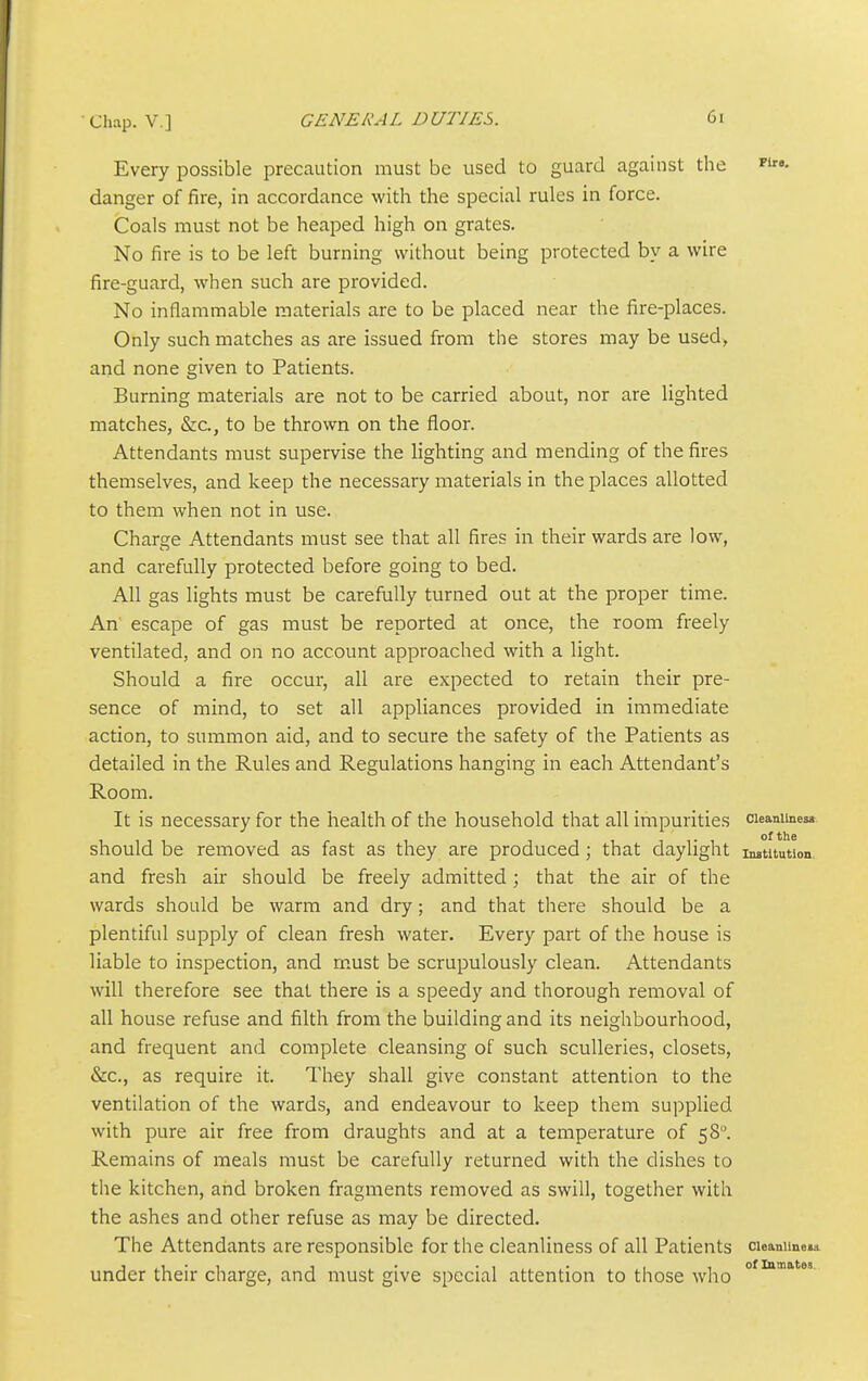 Every possible precaution must be used to guard against the p'- danger of fire, in accordance with the special rules in force. Coals must not be heaped high on grates. No fire is to be left burning without being protected by a wire fire-guard, when such are provided. No inflammable materials are to be placed near the fire-places. Only such matches as are issued from the stores may be used, and none given to Patients. Burning materials are not to be carried about, nor are lighted matches, &c., to be thrown on the floor. Attendants must supervise the lighting and mending of the fires themselves, and keep the necessary materials in the places allotted to them when not in use. Charge Attendants must see that all fires in their wards are low, and carefully protected before going to bed. All gas lights must be carefully turned out at the proper time. An escape of gas must be reported at once, the room freely ventilated, and on no account approached with a light. Should a fire occur, all are expected to retain their pre- sence of mind, to set all appliances provided in immediate action, to summon aid, and to secure the safety of the Patients as detailed in the Rules and Regulations hanging in each Attendant's Room. It is necessary for the health of the household that all impurities cieaniiness should be removed as fast as they are produced; that daylight institution and fresh air should be freely admitted; that the air of the wards should be warm and dry; and that there should be a plentiful supply of clean fresh water. Every part of the house is liable to inspection, and must be scrupulously clean. Attendants will therefore see that there is a speedy and thorough removal of all house refuse and filth from the building and its neighbourhood, and frequent and complete cleansing of such sculleries, closets, &c., as require it. They shall give constant attention to the ventilation of the wards, and endeavour to keep them supplied with pure air free from draughts and at a temperature of 58. Remains of meals must be carefully returned with the dishes to the kitchen, and broken fragments removed as swill, together with the ashes and other refuse as may be directed. The Attendants are responsible for the cleanliness of all Patients cuaniine^i under their charge, and must give special attention to those who