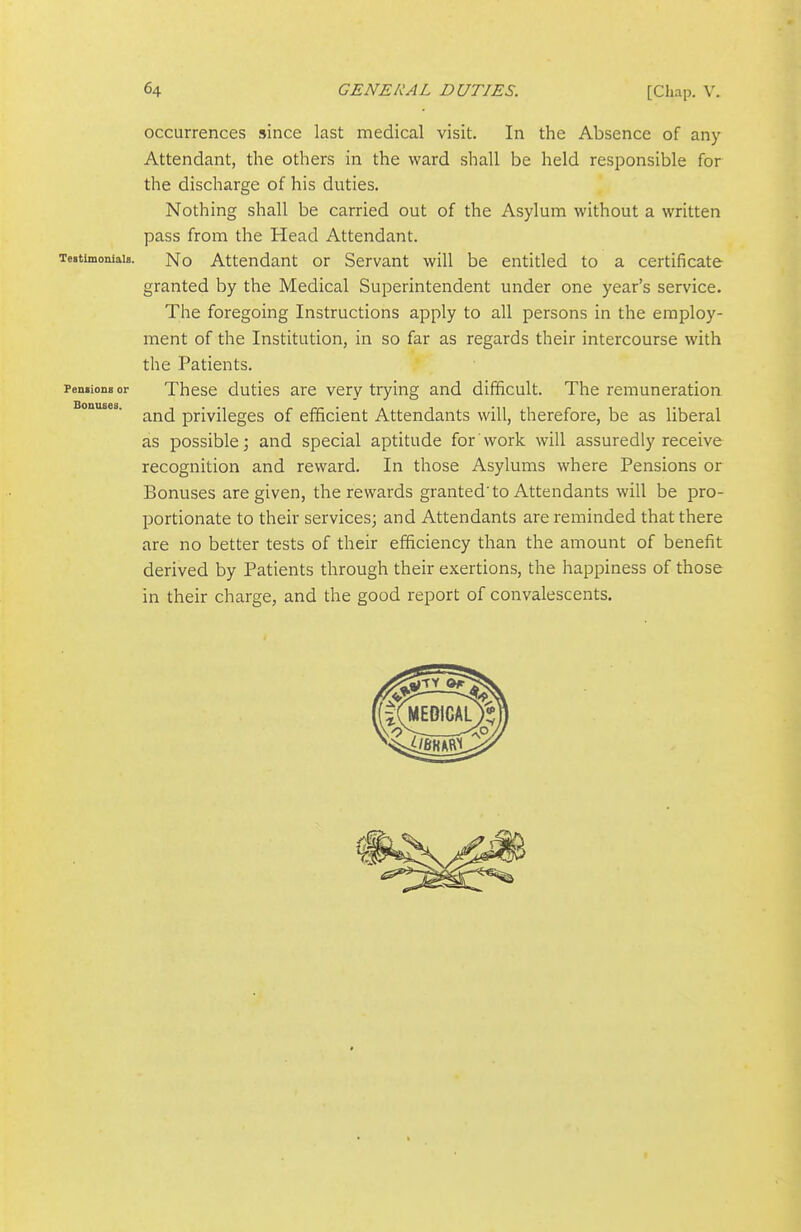 occurrences since last medical visit. In the Absence of any Attendant, the others in the ward shall be held responsible for the discharge of his duties. Nothing shall be carried out of the Asylum without a written pass from the Head Attendant. Testimonials. No Attendant or Servant will be entitled to a certificate granted by the Medical Superintendent under one year's service. The foregoing Instructions apply to all persons in the employ- ment of the Institution, in so far as regards their intercourse with the Patients. Pensions or These duties are very trying and difficult. The remuneration and privileges of efficient Attendants will, therefore, be as liberal as possible; and special aptitude for work will assuredly receive recognition and reward. In those Asylums where Pensions or Bonuses are given, the rewards granted'to Attendants will be pro- portionate to their services; and Attendants are reminded that there are no better tests of their efficiency than the amount of benefit derived by Patients through their exertions, the happiness of those in their charge, and the good report of convalescents.