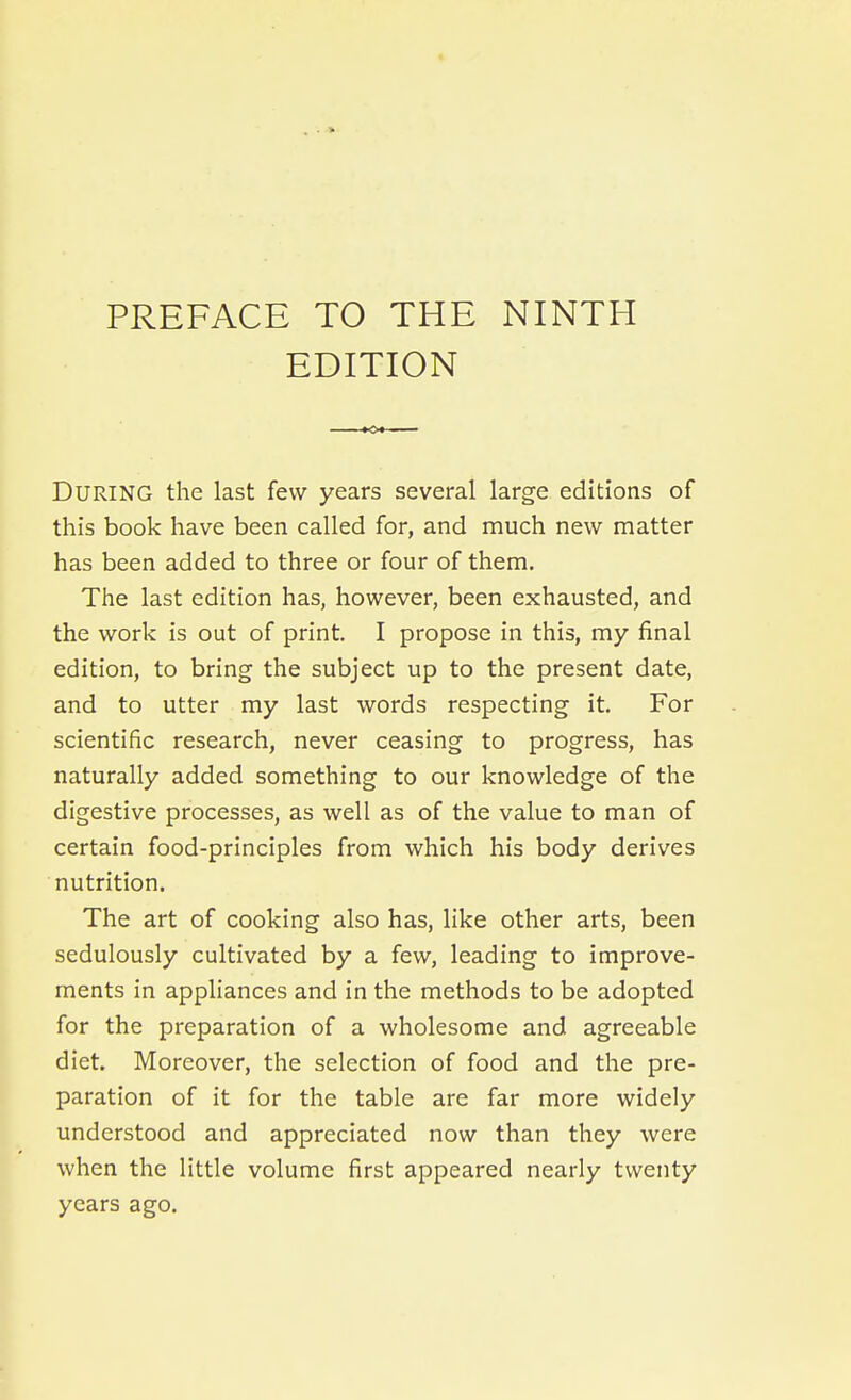 PREFACE TO THE NINTH EDITION During the last few years several large editions of this book have been called for, and much new matter has been added to three or four of them. The last edition has, however, been exhausted, and the work is out of print. I propose in this, my final edition, to bring the subject up to the present date, and to utter my last words respecting it. For scientific research, never ceasing to progress, has naturally added something to our knowledge of the digestive processes, as well as of the value to man of certain food-principles from which his body derives nutrition. The art of cooking also has, like other arts, been sedulously cultivated by a few, leading to improve- ments in appliances and in the methods to be adopted for the preparation of a wholesome and agreeable diet. Moreover, the selection of food and the pre- paration of it for the table are far more widely understood and appreciated now than they were when the little volume first appeared nearly twenty years ago.