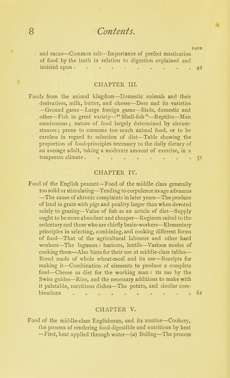 PAGE and cacao—Common salt—Importance of perfect mastication of food by the teeth in relation to digestion explained and insisted upon 42 CHAPTER III. Foods from the animal kingdom—Domestic animals and their derivatives, milk, butter, and cheese—Deer and its varieties —Ground game—Large foreign game—Birds, domestic and other—Fish in great variety—Shell-fish—Reptiles—Man omnivorous ; nature of food largely determined by circum- stances ; prone to consume too much animal food, or to be careless in regard to selection of diet—Table showing the proportion of food-principles necessary to the daily dietary of an average adult, taking a moderate amount of exercise, in a temperate climate 5 CHAPTER IV. Food of the English peasant—Food of the middle class generally too solid or stimulating—Tending to corpulence as age advances —The cause of chronic complaints in later years—The produce of land in grain with pigs and poultry larger than when devoted solely to grazing—Value of fish as an article of diet—Supply ought to be more abundant and cheaper—Regimen suited to the sedentary and those who are chiefly brain-workers—Elementary principles in selecting, combining, and cooking different forms of food—That of the agricultural labourer and other hard workers—The legumes : haricots, lentils—Various modes of cooking them—Also hints for their use at middle-class tables— Bread made of whole wheat-meal and its use—Receipts for making it—Combination of elements to produce a complete food—Cheese as diet for the working man : its use by the Swiss guides—Rice, and the necessary additions to make with it palatable, nutritious dishes—The potato, and similar com- binations 6 CHAPTER V. Food of the middle-class Englishman, and its routine—Cookery, the process of rendering food digestible and nutritious by heat —First, heat applied through water—(a) Boiling—The process