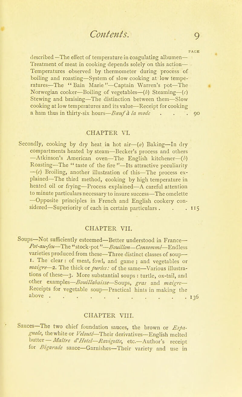 described —The effect of temperature in coagulating albumen— Treatment of meat in cooking depends solely on this action— Temperatures observed by thermometer during process of boiling and roasting—System of slow cooking at low tempe- ratures—The Bain Marie—Captain Warren's pot—The Norwegian cooker—Boiling of vegetables—(i) Steaming—[c) Stewing and braising—The distinction between them—Slow cooking at low temperatures and its value—Receipt for cooking a ham thus in thirty-six hours—Bcetif h la mode . . .90 CHAPTER VI. Secondly, cooking by dry heat in hot air—[a) Baking—In dry compartments heated by steam—Becker's process and others —Atkinson's American oven—The English kitchener—(i) Roasting—The  taste of the fire —Its attractive peculiarity —(c) Broiling, another illustration of this—The process ex- plained—The third method, cooking by high temperature in heated oil or frying—Process explained—A careful attention to minute particulars necessary to insure success—The omelette —Opposite principles in French and English cookeiy con- sidered—Superiority of each in certain particulars . . .115 CHAPTER VII. Soups—Not sufficiently esteemed—Better understood in France— Pol-au-feu—The stock-pot—Bottillon—Consomme—EnA\e=,s varieties produced from these—Three distinct classes of soup— I. The clear : of meat, fowl, and game ; and vegetables or maigre—2. The thick or parks: of the same—Various illustra- tions of these—3. More substantial soups : turtle, ox-tail, and other examples—Bouillabaisse—Soups, gras and viaigrc— Receipts for vegetable soup—Practical hints in making the above l-jg CHAPTER VIII. Sauces—The two chief foundation sauces, the brown or Espa- gnole, thewhiteor VeloitU—ThQix derivatives—English melted hmsr — Matlre d'IIolel—Ravigotte, etc.—Author's receipt for Bigarade sauce—Garnishes—Their variety and use in