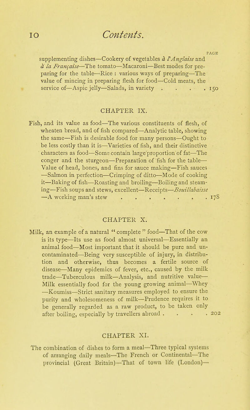 supplementing dishes—Cookery of vegetables h PAnglaise and la Fraufaise—The tomato—Macaroni—Best modes for pre- paring for the table—Rice : various ways of preparing—The value of mincing in preparing flesh for food—Cold meats, the service of—Aspic jelly—Salads, in variety . . . .150 CHAPTER IX. Fish, and its value as food—The various constituents of flesh, of wheaten bread, and of fish compared—Analytic table, showing the same—Fish is desirable food for many persons—Ought to be less costly than it is—Varieties of fish, and their distinctive ■ characters as food—Some contain large proportion of fat—The conger and the sturgeon—Preparation of fish for the table— Value of head, bones, and fins for sauce making—Fish sauces —Salmon in perfection—Crimping of ditto—Mode of cooking it—Baking of fish—Roasting and broiling—Boiling and steam- ing—Fish soups and stews, excellent—Receipts—Bouillabaisse —A working man's stew I / S CHAPTER X. Milk, an example of a natural  complete  food—That of the cow is its type—Its use as food almost universal—Essentially an animal food—Most important that it should be pure and un- contaminated—Being very susceptible of injury, in distribu- tion and otherwise, thus becomes a fertile source of disease—Many epidemics of fever, etc., caused by the milk trade—Tuberculous milk—Analysis, and nutritive value— Milk essentially food for the young growing animal—Whey —Koumiss—Strict sanitary measures employed to ensure the purity and wholesomeness of milk—Prudence requires it to lie generally regarded as a raw product, to be taken only after boiling, especially by travellers abroad .... CHAPTER XI. The combination of dishes to form a meal—Three typical systems of arranging daily meals—The French or Continental—The provincial (Great Britain)—That of town life {London)—