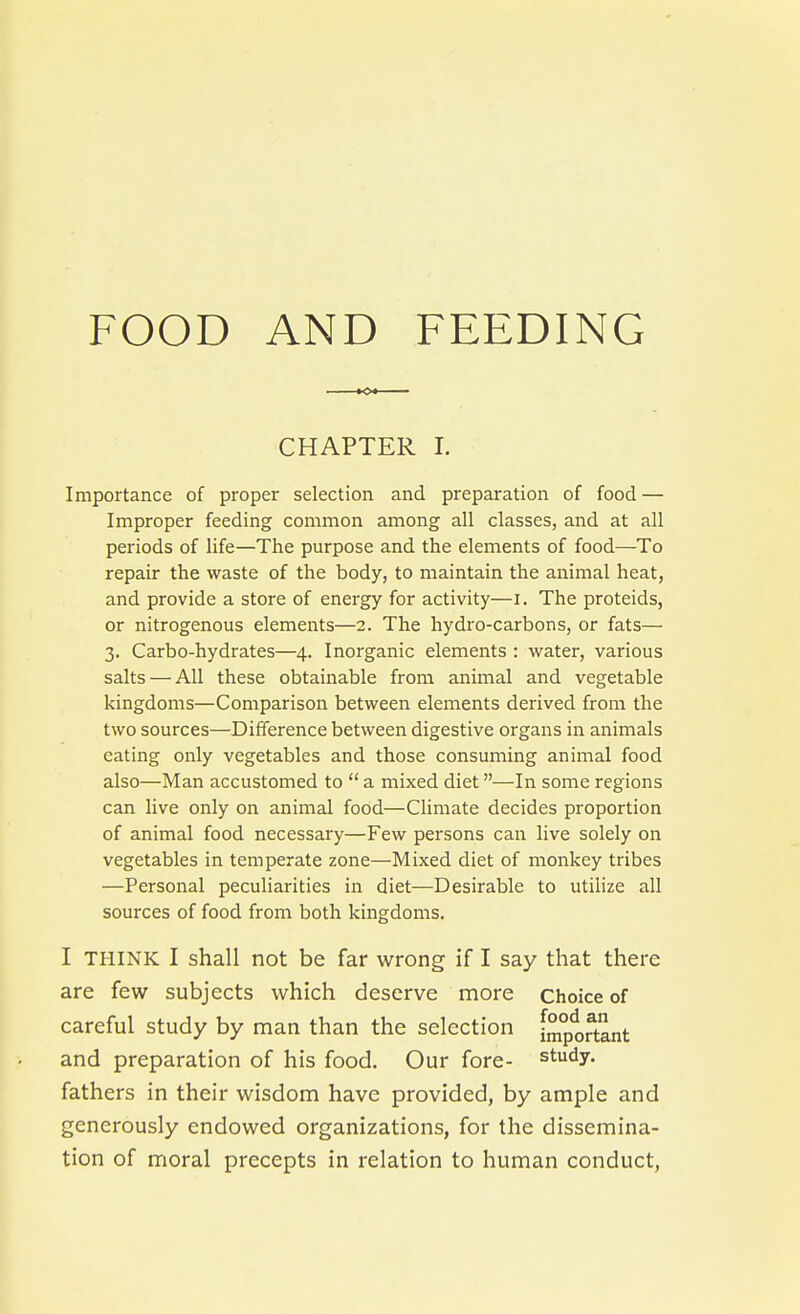 FOOD AND FEEDING CHAPTER 1. Importance of proper selection and preparation of food — Improper feeding common among all classes, and at all periods of life—The purpose and the elements of food—To repair the waste of the body, to maintain the animal heat, and provide a store of energy for activity—i. The proteids, or nitrogenous elements—2. The hydro-carbons, or fats— 3. Carbo-hydrates—4. Inorganic elements : water, various salts — All these obtainable from animal and vegetable kingdoms—Comparison between elements derived from the two sources—Difference between digestive organs in animals eating only vegetables and those consuming animal food also—Man accustomed to  a mixed diet—In some regions can live only on animal food—Climate decides proportion of animal food necessary—Few persons can live solely on vegetables in temperate zone—Mixed diet of monkey tribes —Personal peculiarities in diet—Desirable to utilize all sources of food from both kingdoms. I THINK I shall not be far wrong if I say that there are few subjects which deserve more Choice of careful study by man than the selection important and preparation of his food. Our fore- study, fathers in their wisdom have provided, by ample and generously endowed organizations, for the dissemina- tion of moral precepts in relation to human conduct,