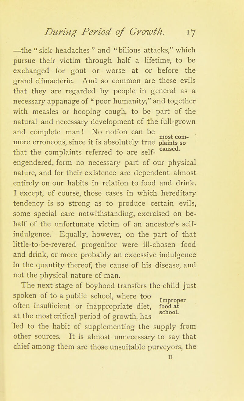 —the  sick headaches  and  bilious attacks, which pursue their victim through half a lifetime, to be exchanged for gout or worse at or before the grand climacteric. And so common are these evils that they are regarded by people in general as a necessary appanage of  poor humanity, and together with measles or hooping cough, to be part of the natural and necessary development of the full-grown and complete man! No notion can be most com- ' more erroneous, smce it is absolutely true plaints so that the complaints referred to are self- engendered, form no necessary part of our physical nature, and for their existence are dependent almost entirely on our habits in relation to food and drink. I except, of course, those cases in which hereditary tendency is so strong as to produce certain evils, some special care notwithstanding, exercised on be- half of the unfortunate victim of an ancestor's self- indulgence. Equally, however, on the part of that little-to-be-revered progenitor were ill-chosen food and drink, or more probably an excessive indulgence in the quantity thereof, the cause of his disease, and not the physical nature of man. The next stage of boyhood transfers the child just spoken of to a public school, where too , . , ^ ' Improper often insufficient or inappropriate diet, food at at the most critical period of growth, has 'led to the habit of supplementing the supply from other sources. It is almost unnecessary to say that chief among them are those unsuitable purveyors, the B