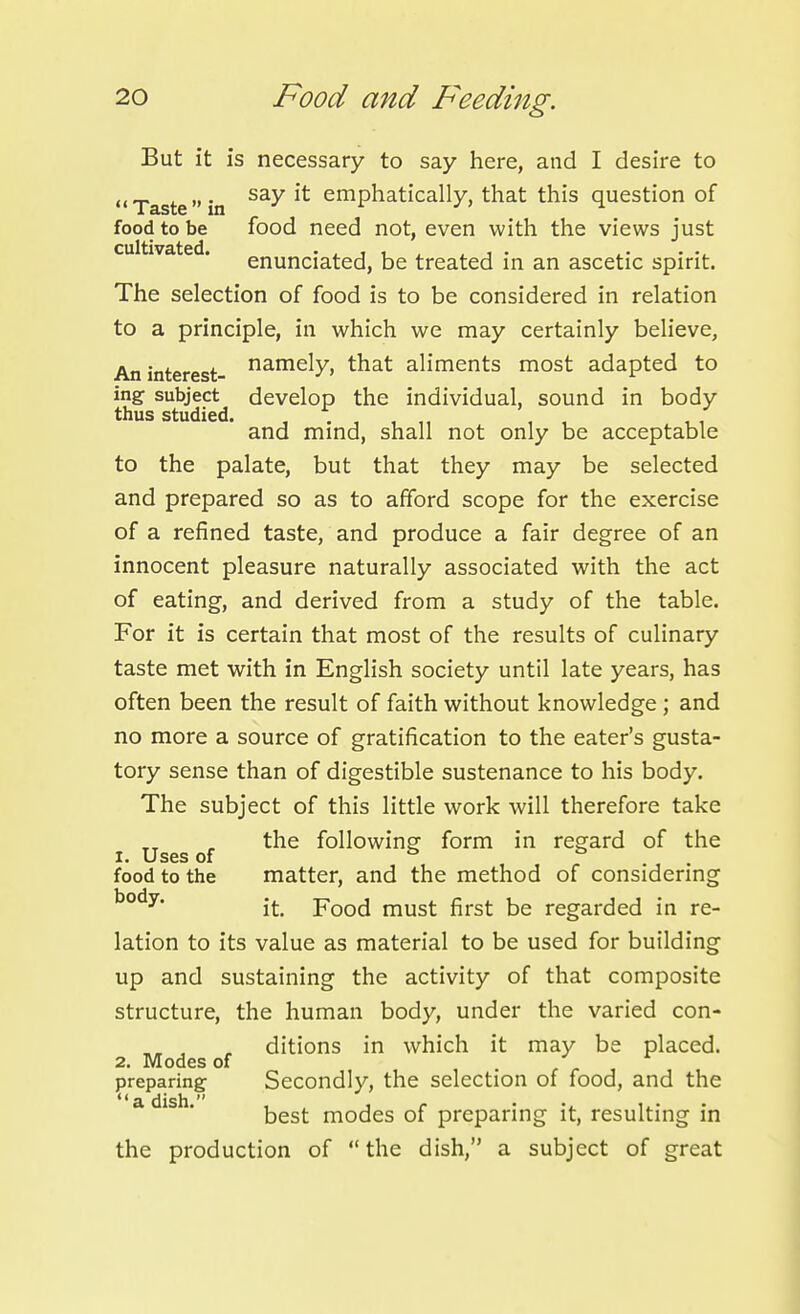 But it is necessary to say here, and I desire to Tastein ^'^ emphatically, that this question of food to be food need not, even with the views just cultivated. • . i i , ^ ^ ■ • enunciated, be treated in an ascetic spirit. The selection of food is to be considered in relation to a principle, in which we may certainly believe, An interest- ^^^^Xj ^^^^^ aliments most adapted to ing subject develop the individual, sound in body thus studied. , , , , and mind, shall not only be acceptable to the palate, but that they may be selected and prepared so as to afford scope for the exercise of a refined taste, and produce a fair degree of an innocent pleasure naturally associated with the act of eating, and derived from a study of the table. For it is certain that most of the results of culinary taste met with in English society until late years, has often been the result of faith without knowledge ; and no more a source of gratification to the eater's gusta- tory sense than of digestible sustenance to his body. The subject of this little work will therefore take the following form in regard of the 1. Uses of s t> food to the matter, and the method of considering ^°^^* it. Food must first be regarded in re- lation to its value as material to be used for building up and sustaining the activity of that composite structure, the human body, under the varied con- , , ditions in which it may be placed. 2. Modes of preparing Secondly, the selection of food, and the *' a dish  best modes of preparing it, resulting in the production of the dish, a subject of great