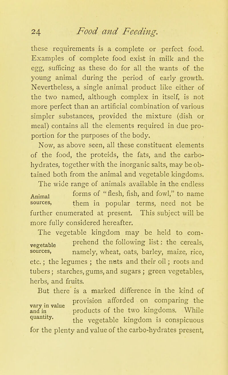 these requirements is a complete or perfect food. Examples of complete food exist in milk and the egg, sufficing as these do for all the wants of the young animal during the period of early growth. Nevertheless, a single animal product like either of the two named, although complex in itself, is not more perfect than an artificial combination of various simpler substances, provided the mixture (dish or meal) contains all the elements required in due pro- portion for the purposes of the body. Now, as above seen, all these constituent elements of the food, the proteids, the fats, and the carbo- hydrates, together with the inorganic salts, may be ob- tained both from the animal and vegetable kingdoms. The wide range of animals available in the endless Animal forms of  flesh, fish, and fowl, to name sources, them in popular terms, need not be further enumerated at present. This subject will be more fully considered hereafter. The vegetable kingdom may be held to com- vegetable prehend the following list: the cereals, sources, namely, wheat, oats, barley, maize, rice, etc.; the legumes ; the nuts and their oil; roots and tubers; starches, gums, and sugars ; green vegetables, herbs, and fruits. But there is a marked difference in the kind of provision afforded on comparing the vary in value , r i . i • j itti and in products of the two kmgdoms. While quantity. vegetable kingdom is conspicuous for the plenty and value of the carbo-hydrates present.