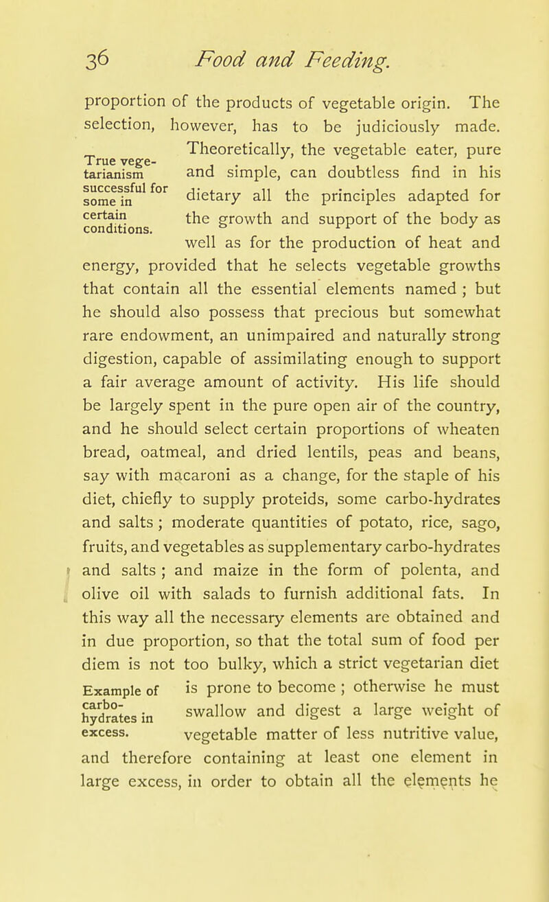 proportion of the products of vegetable origin. The selection, however, has to be judiciously made. _ Theoretically, the vegetable eater, pure True vege- . ' ,1.1 /- j • 1 • tarianism and Simple, can doubtless find m his lo^fiJ'^^'' dietary all the principles adapted for conditions growth and support of the body as well as for the production of heat and energy, provided that he selects vegetable growths that contain all the essential elements named ; but he should also possess that precious but somewhat rare endowment, an unimpaired and naturally strong digestion, capable of assimilating enough to support a fair average amount of activity. His life should be largely spent in the pure open air of the country, and he should select certain proportions of wheaten bread, oatmeal, and dried lentils, peas and beans, say with macaroni as a change, for the staple of his diet, chiefly to supply proteids, some carbo-hydrates and salts ; moderate quantities of potato, rice, sago, fruits, and vegetables as supplementary carbo-hydrates I and salts ; and maize in the form of polenta, and J olive oil with salads to furnish additional fats. In this way all the necessary elements are obtained and in due proportion, so that the total sum of food per diem is not too bulky, which a strict vegetarian diet Example of is prone to become ; otherwise he must hydmtesin swallow and digest a large weight of excess. vegetable matter of less nutritive value, and therefore containing at least one element in large excess, in order to obtain all the el^rn^nts he