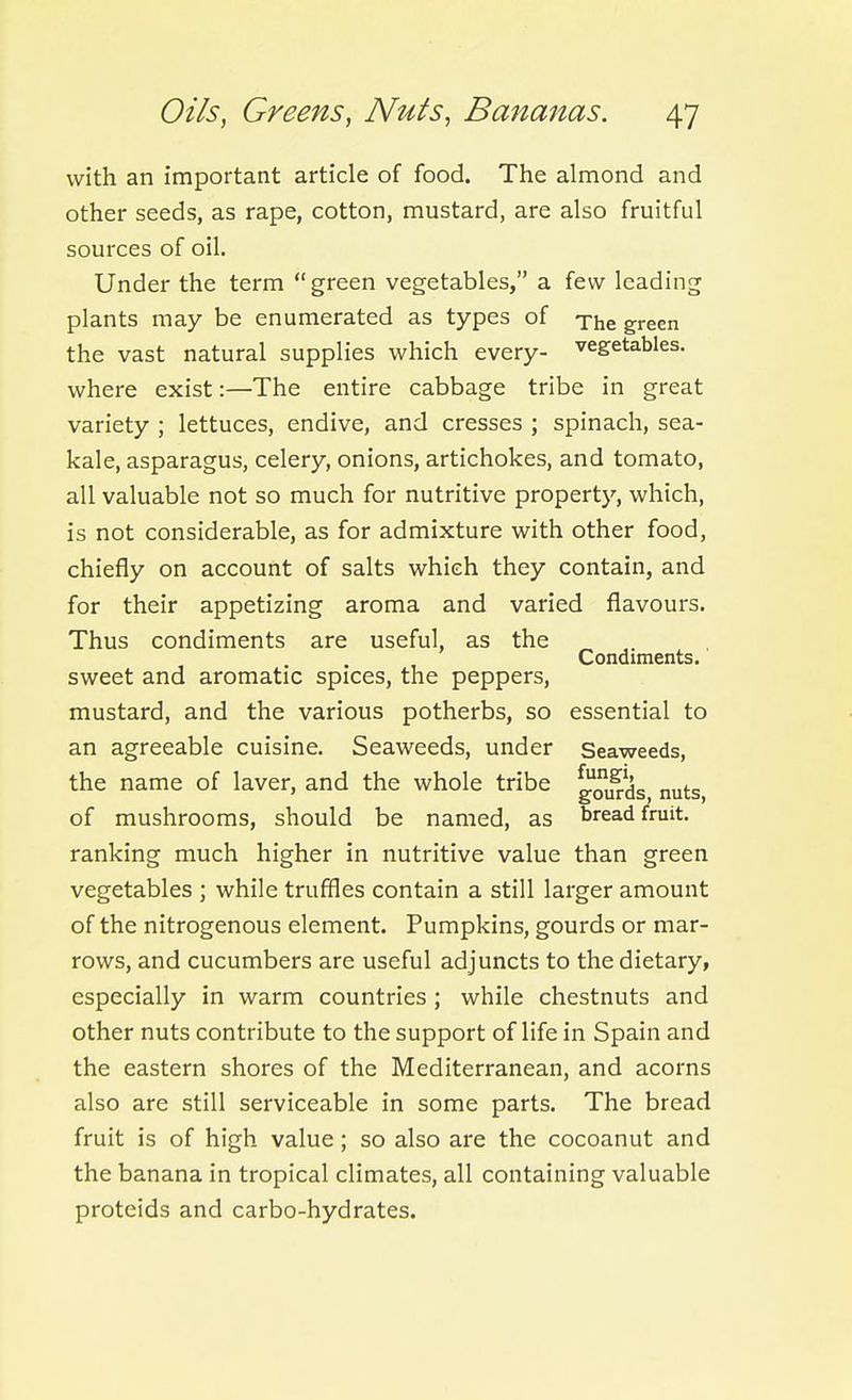 with an important article of food. The almond and other seeds, as rape, cotton, mustard, are also fruitful sources of oil. Under the term green vegetables, a few leading plants may be enumerated as types of xhe green the vast natural supplies which every- vegetables, where exist:—The entire cabbage tribe in great variety ; lettuces, endive, and cresses ; spinach, sea- kale, asparagus, celery, onions, artichokes, and tomato, all valuable not so much for nutritive property, which, is not considerable, as for admixture with other food, chiefly on account of salts which they contain, and for their appetizing aroma and varied flavours. Thus condiments are useful, as the Condiments. sweet and aromatic spices, the peppers, mustard, and the various potherbs, so essential to an agreeable cuisine. Seaweeds, under Seaweeds, the name of laver, and the whole tribe ^oi^'dg nuts, of mushrooms, should be named, as breadfruit, ranking much higher in nutritive value than green vegetables ; while truffles contain a still larger amount of the nitrogenous element. Pumpkins, gourds or mar- rows, and cucumbers are useful adjuncts to the dietary, especially in warm countries ; while chestnuts and other nuts contribute to the support of life in Spain and the eastern shores of the Mediterranean, and acorns also are still serviceable in some parts. The bread fruit is of high value; so also are the cocoanut and the banana in tropical climates, all containing valuable proteids and carbo-hydrates.