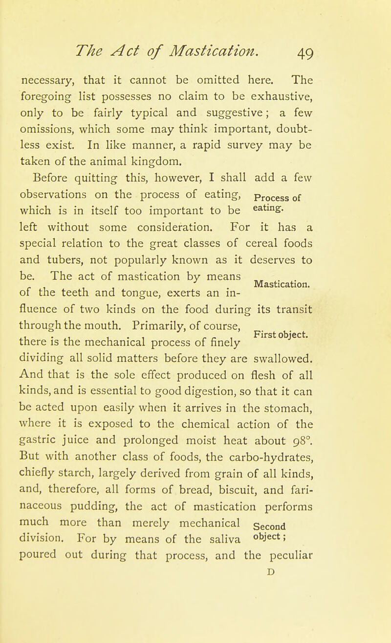necessary, that it cannot be omitted here. The foregoing list possesses no claim to be exhaustive, only to be fairly typical and suggestive; a few omissions, which some may think important, doubt- less exist. In like manner, a rapid survey may be taken of the animal kingdom. Before quitting this, however, I shall add a few observations on the process of eating, Process of which is in itself too important to be eating, left without some consideration. For it has a special relation to the great classes of cereal foods and tubers, not popularly known as it deserves to be. The act of mastication by means JVl&stiC3.tion of the teeth and tongue, exerts an in- fluence of two kinds on the food during its transit through the mouth. Primarily, of course, p- ^ |j- ^ there is the mechanical process of finely irst object, dividing all solid matters before they are swallowed. And that is the sole effect produced on flesh of all kinds, and is essential to good digestion, so that it can be acted upon easily when it arrives in the stomach, where it is exposed to the chemical action of the gastric juice and prolonged moist heat about 98°. But with another class of foods, the carbo-hydrates, chiefly starch, largely derived from grain of all kinds, and, therefore, all forms of bread, biscuit, and fari- naceous pudding, the act of mastication performs much more than merely mechanical Second division. For by means of the saliva ol^ject; poured out during that process, and the peculiar D