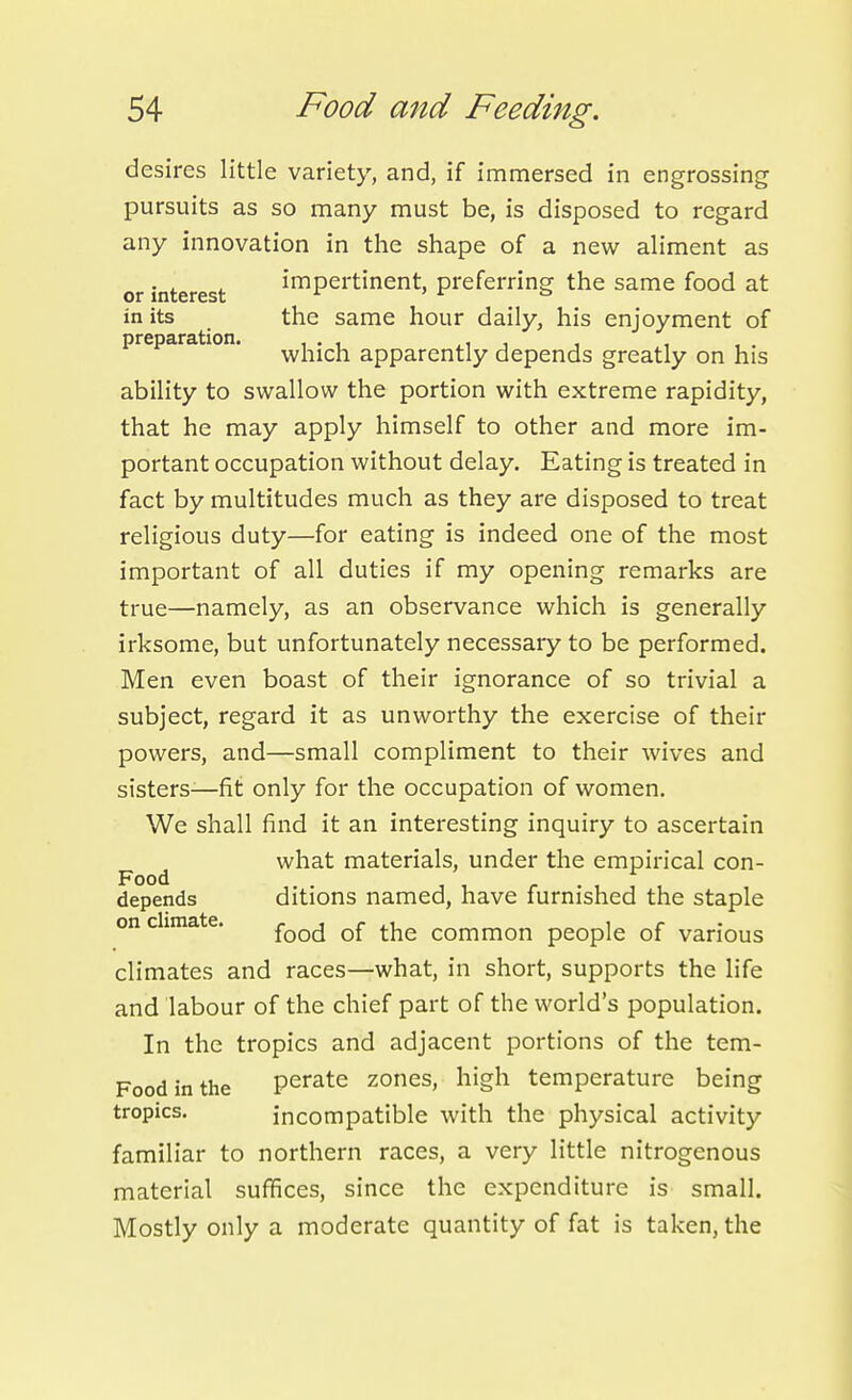 desires little variety, and, if immersed in engrossing pursuits as so many must be, is disposed to regard any innovation in the shape of a new aliment as or interest impertinent, preferring the same food at in its the same hour daily, his enjoyment of preparation. ^j-jj^-j^ apparently depends greatly on his ability to swallow the portion with extreme rapidity, that he may apply himself to other and more im- portant occupation without delay. Eating is treated in fact by multitudes much as they are disposed to treat religious duty—for eating is indeed one of the most important of all duties if my opening remarks are true—namely, as an observance which is generally irksome, but unfortunately necessary to be performed. Men even boast of their ignorance of so trivial a subject, regard it as unworthy the exercise of their powers, and—small compliment to their wives and sisters-—fit only for the occupation of women. We shall find it an interesting inquiry to ascertain what materials, under the empirical con- Food depends ditions named, have furnished the staple on climate. {qq^ of the common people of various climates and races—what, in short, supports the life and labour of the chief part of the world's population. In the tropics and adjacent portions of the tem- Foodinthe perate zones, high temperature being tropics. incompatible with the physical activity familiar to northern races, a very little nitrogenous material suffices, since the expenditure is small. Mostly only a moderate quantity of fat is taken, the