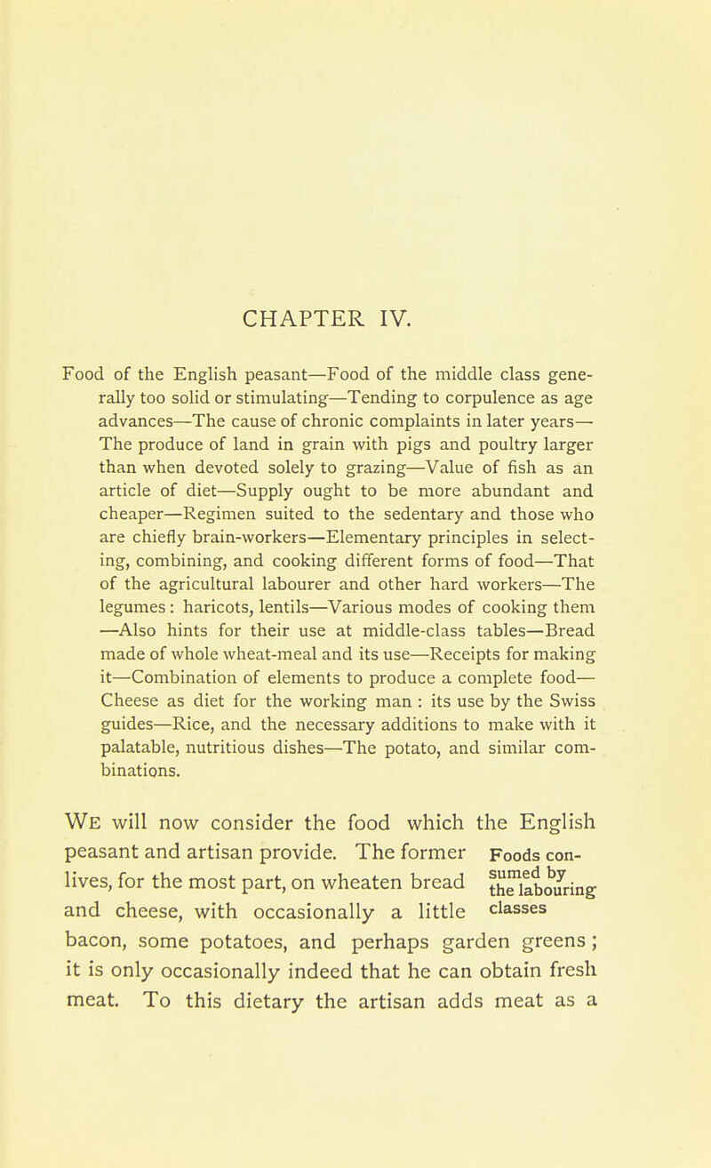 CHAPTER IV. Food of the English peasant—Food of the middle class gene- rally too solid or stimulating—Tending to corpulence as age advances—The cause of chronic complaints in later years— The produce of land in grain with pigs and poultry larger than when devoted solely to grazing—Value of fish as an article of diet—Supply ought to be more abundant and cheaper—Regimen suited to the sedentary and those who are chiefly brain-workers—Elementary principles in select- ing, combining, and cooking different forms of food—That of the agricultural labourer and other hard workers—The legumes : haricots, lentils—Various modes of cooking them —Also hints for their use at middle-class tables—Bread made of whole wheat-meal and its use—Receipts for making it—Combination of elements to produce a complete food— Cheese as diet for the working man : its use by the Swiss guides—Rice, and the necessary additions to make with it palatable, nutritious dishes—The potato, and similar com- binations. We will now consider the food which the English peasant and artisan provide. The former Foods con- lives, for the most part, on wheaten bread thriabouring and cheese, with occasionally a little classes bacon, some potatoes, and perhaps garden greens; it is only occasionally indeed that he can obtain fresh meat. To this dietary the artisan adds meat as a