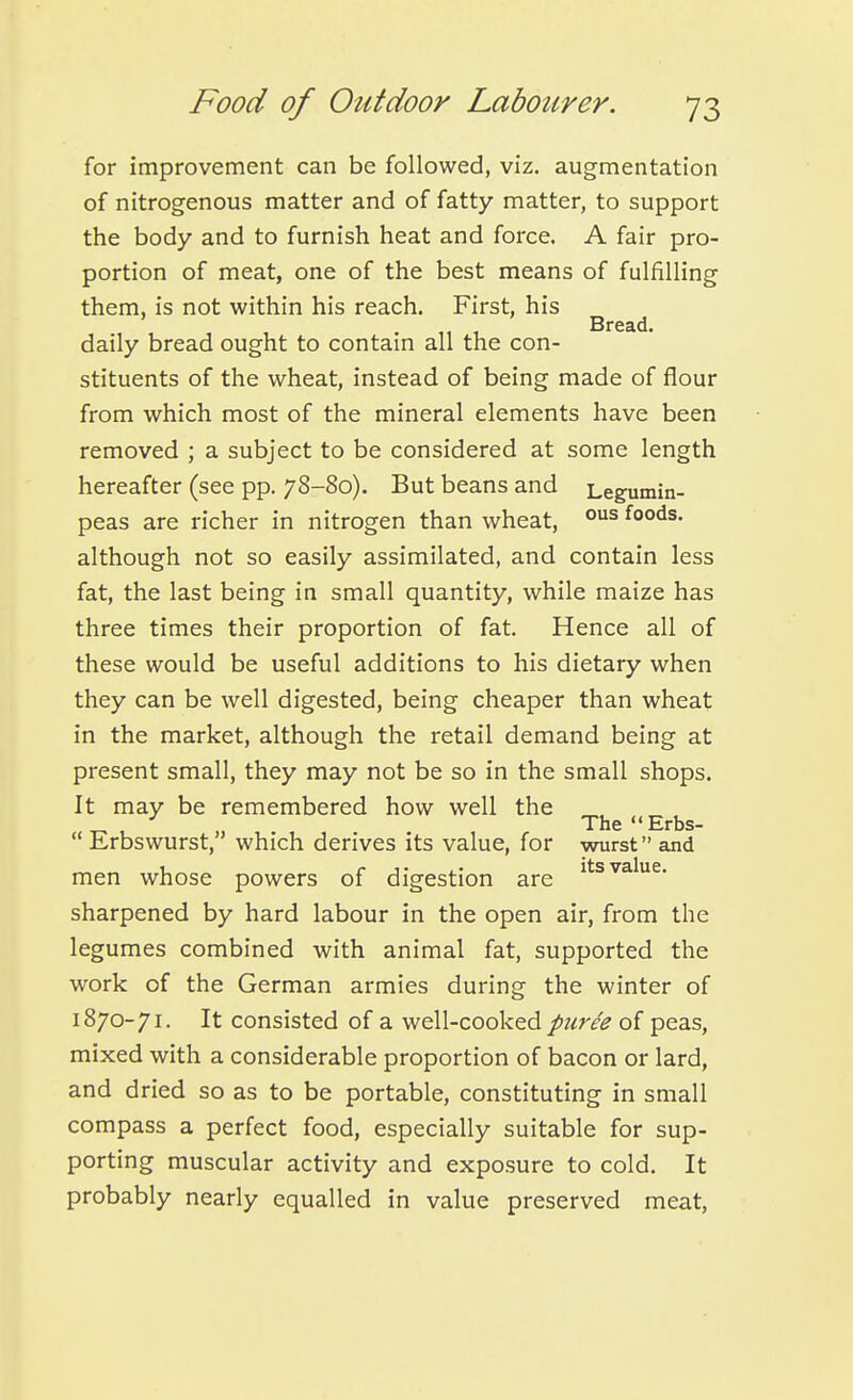 for improvement can be followed, viz. augmentation of nitrogenous matter and of fatty matter, to support the body and to furnish heat and force. A fair pro- portion of meat, one of the best means of fulfilling them, is not within his reach. First, his Bread. daily bread ought to contain all the con- stituents of the wheat, instead of being made of flour from which most of the mineral elements have been removed ; a subject to be considered at some length hereafter (see pp. 78-80). But beans and Legumin- peas are richer in nitrogen than wheat, foods, although not so easily assimilated, and contain less fat, the last being in small quantity, while maize has three times their proportion of fat. Hence all of these would be useful additions to his dietary when they can be well digested, being cheaper than wheat in the market, although the retail demand being at present small, they may not be so in the small shops. It may be remembered how well the „ ^ , ' The Erbs-  Erbswurst, which derives its value, for wurst and men whose powers of digestion are sharpened by hard labour in the open air, from the legumes combined with animal fat, supported the work of the German armies during the winter of 1870-71. It consisted of a well-cooked puree of peas, mixed with a considerable proportion of bacon or lard, and dried so as to be portable, constituting in small compass a perfect food, especially suitable for sup- porting muscular activity and exposure to cold. It probably nearly equalled in value preserved meat.