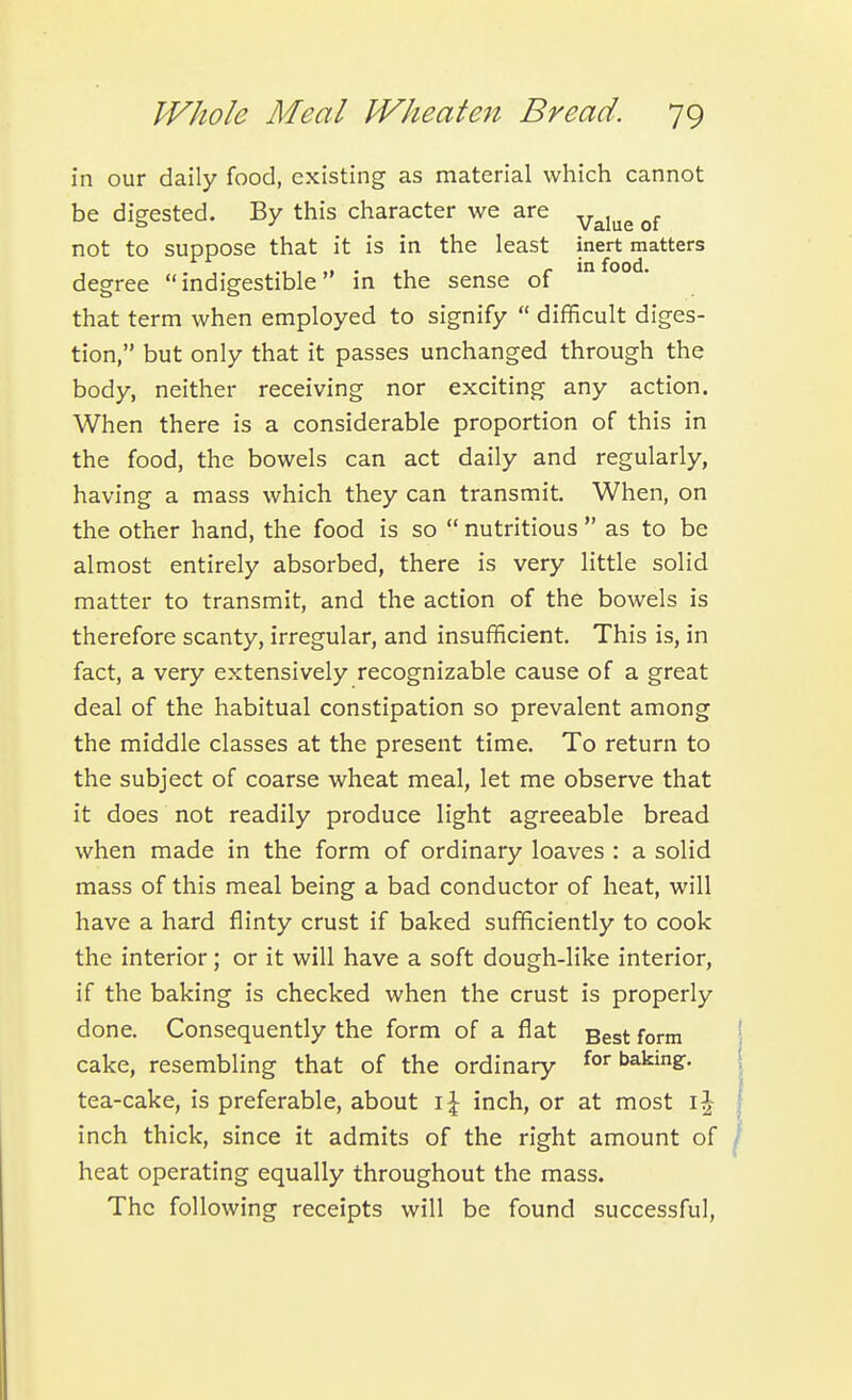in our daily food, existing as material which cannot be digested. By this character we are ^^j^^ not to suppose that it is in the least inert matters , .1 • . 1 ^ in food, degree indigestible' in the sense of that term when employed to signify  difficult diges- tion, but only that it passes unchanged through the body, neither receiving nor exciting any action. When there is a considerable proportion of this in the food, the bowels can act daily and regularly, having a mass which they can transmit. When, on the other hand, the food is so  nutritious  as to be almost entirely absorbed, there is very little solid matter to transmit, and the action of the bowels is therefore scanty, irregular, and insufficient. This is, in fact, a very extensively recognizable cause of a great deal of the habitual constipation so prevalent among the middle classes at the present time. To return to the subject of coarse wheat meal, let me observe that it does not readily produce light agreeable bread when made in the form of ordinary loaves : a solid mass of this meal being a bad conductor of heat, will have a hard flinty crust if baked sufficiently to cook the interior; or it will have a soft dough-like interior, if the baking is checked when the crust is properly done. Consequently the form of a flat gggt form cake, resembling that of the ordinary baking-, tea-cake, is preferable, about \\ inch, or at most \\ inch thick, since it admits of the right amount of heat operating equally throughout the mass. The following receipts will be found successful,