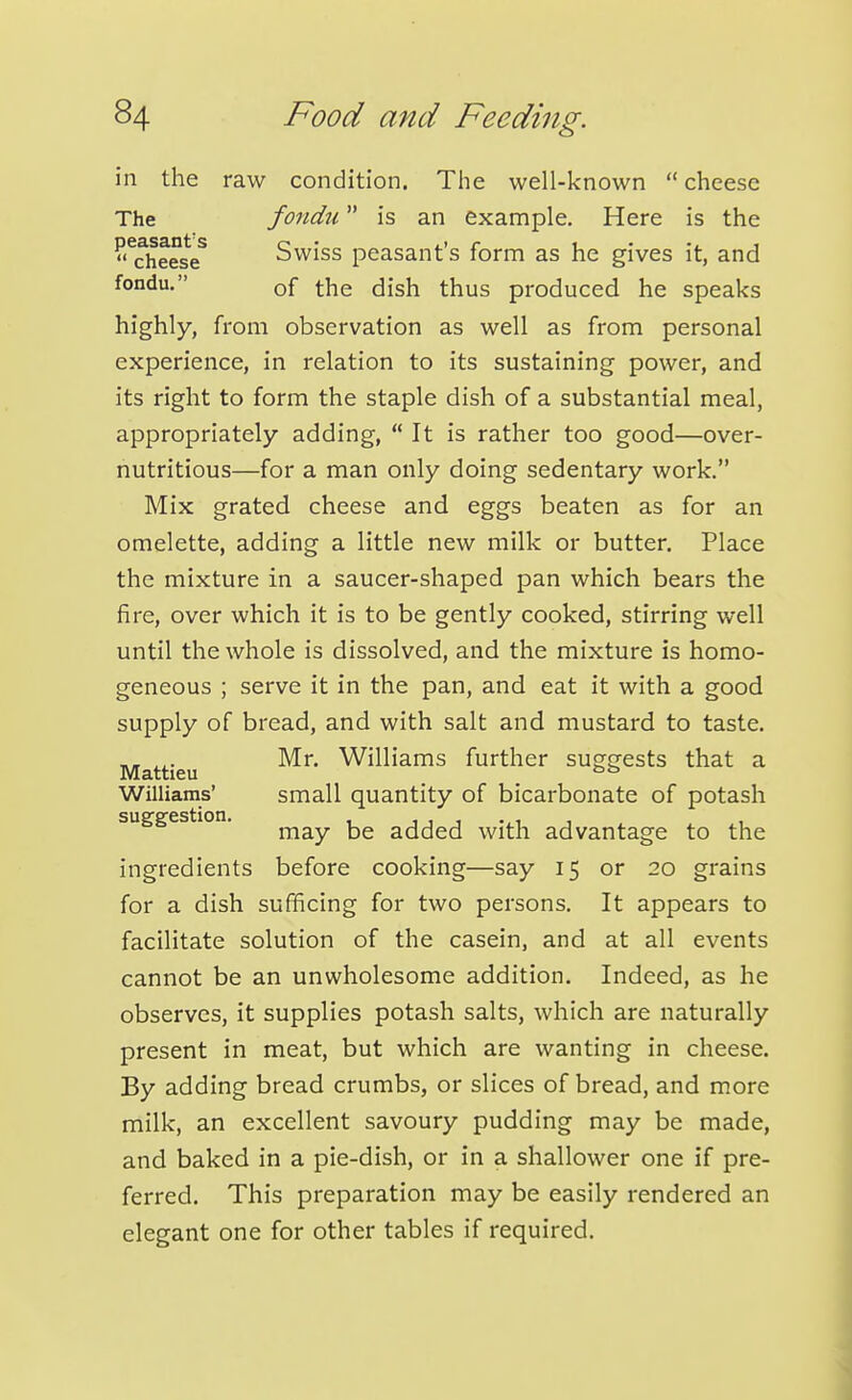 in the raw condition. The well-known  cheese highly, from observation as well as from personal experience, in relation to its sustaining power, and its right to form the staple dish of a substantial meal, appropriately adding,  It is rather too good—over- nutritious—for a man only doing sedentary work. Mix grated cheese and eggs beaten as for an omelette, adding a little new milk or butter. Place the mixture in a saucer-shaped pan which bears the fire, over which it is to be gently cooked, stirring well until the whole is dissolved, and the mixture is homo- geneous ; serve it in the pan, and eat it with a good supply of bread, and with salt and mustard to taste. ingredients before cooking—say 15 or 20 grains for a dish sufficing for two persons. It appears to facilitate solution of the casein, and at all events cannot be an unwholesome addition. Indeed, as he observes, it supplies potash salts, which are naturally present in meat, but which are wanting in cheese. By adding bread crumbs, or slices of bread, and more milk, an excellent savoury pudding may be made, and baked in a pie-dish, or in a shallower one if pre- ferred. This preparation may be easily rendered an elegant one for other tables if required. The peasant's  cheese fondu. fondu is an example. Here is the Swiss peasant's form as he gives it, and of the dish thus produced he speaks Mattieu Williams' suggestion. Mr. Williams further suggests that a small quantity of bicarbonate of potash may be added with advantage to the