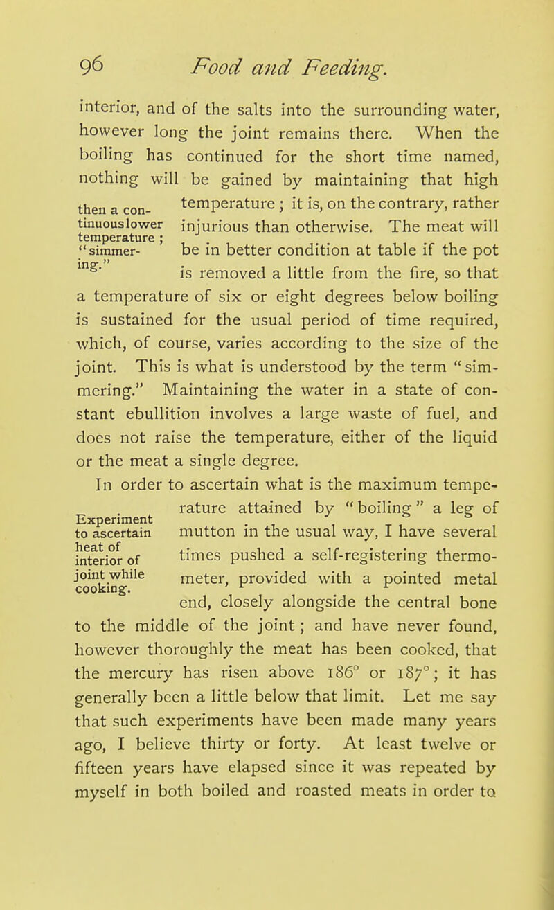 interior, and of the salts into the surrounding water, however long the joint remains there. When the boiling has continued for the short time named, nothing will be gained by maintaining that high then a con- temperature ; it is, on the contrary, rather tinuouslower injurious than otherwise. The meat will temperature ; simmer- be in better condition at table if the pot is removed a little from the fire, so that a temperature of six or eight degrees below boiling is sustained for the usual period of time required, which, of course, varies according to the size of the joint. This is what is understood by the term sim- mering. Maintaining the water in a state of con- stant ebullition involves a large waste of fuel, and does not raise the temperature, either of the liquid or the meat a single degree. In order to ascertain what is the maximum tempe- rature attained by  boiling  a leg of Experiment • -i , to ascertain mutton m the usual way, I have several interior of times pushed a self-registering thermo- joint while meter, provided with a pointed metal cookmg. ^ ^ end, closely alongside the central bone to the middle of the joint; and have never found, however thoroughly the meat has been cooked, that the mercury has risen above i86° or 187°; it has generally been a little below that limit. Let me say that such experiments have been made many years ago, I believe thirty or forty. At least twelve or fifteen years have elapsed since it was repeated by myself in both boiled and roasted meats in order to